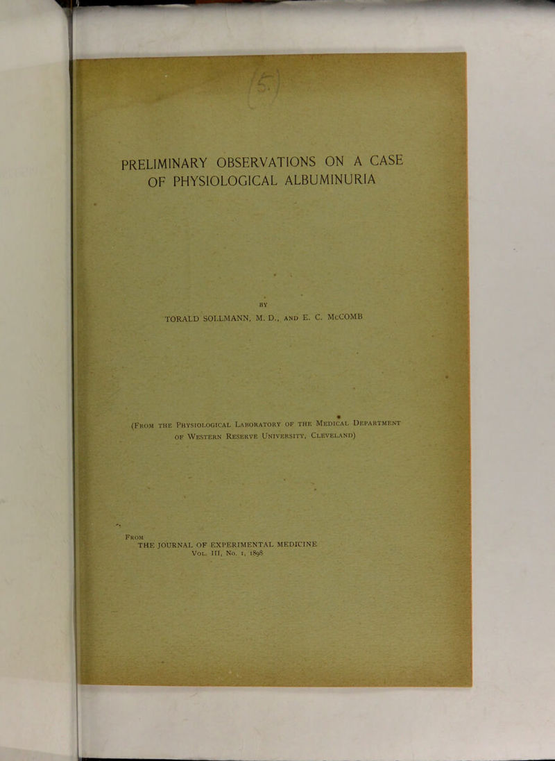 preliminary observations on a case of physiological albuminuria BY TORALD SOLLMANN, M. D., and E. C. McCOMB (From the Physiological Laboratory of the Medical Department of Western Reserve University, Cleveland) From THE JOURNAL OF EXPERIMENTAL MEDICINE Vol. Ill, No. i, 1898