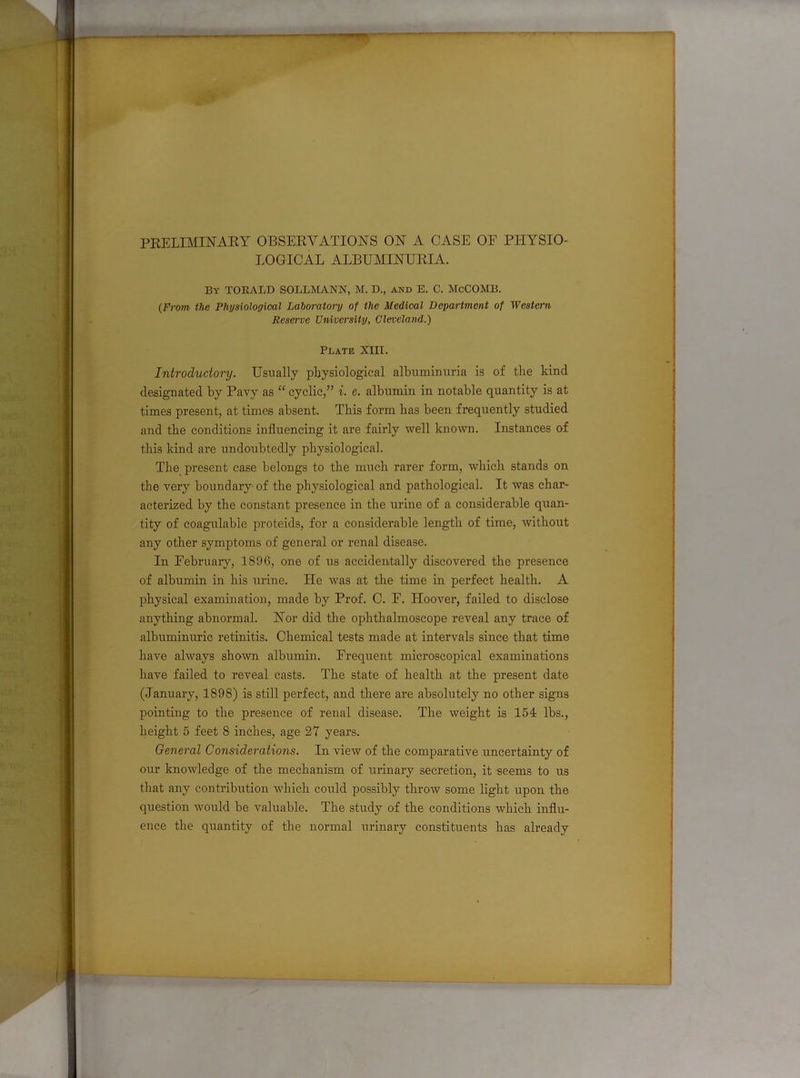 PRELIMINARY OBSERVATIONS ON A CASE OF PHYSIO- LOGICAL ALBUMINURIA. By TOEALD SOLLMANN, M. D., and E. C. McCOMB. (From the Physiological Laboratory of the Medical Department of Western Reserve University, Cleveland.) Plate XIII. Introductory. Usually physiological albuminuria is of the kind designated by Pavy as “ cyclic,” i. c. albumin in notable quantity is at times present, at times absent. This form has been frequently studied and the conditions influencing it are fairly well known. Instances of this kind are undoubtedly physiological. The present case belongs to the much rarer form, which stands on the vei’y boundary of the physiological and pathological. It was char- acterized by the constant presence in the urine of a considerable quan- tity of coagulable proteids, for a considerable length of time, without any other symptoms of general or renal disease. In February, 1896, one of us accidentally discovered the presence of albumin in his urine. ILe was at the time in perfect health. A physical examination, made by Prof. C. F. Hoover, failed to disclose anything abnormal. Nor did the ophthalmoscope reveal any trace of albuminuric retinitis. Chemical tests made at intervals since that time have always shown albumin. Frequent microscopical examinations have failed to reveal casts. The state of health at the present date (January, 1898) is still perfect, and there are absolutely no other signs pointing to the presence of renal disease. The weight is 154 lbs., height 5 feet 8 inches, age 27 years. General Considerations. In view of the comparative uncertainty of our knowledge of the mechanism of urinary secretion, it seems to us that any contribution which could possibly throw some light upon the question would be valuable. The study of the conditions which influ- ence the quantity of the normal urinary constituents has already