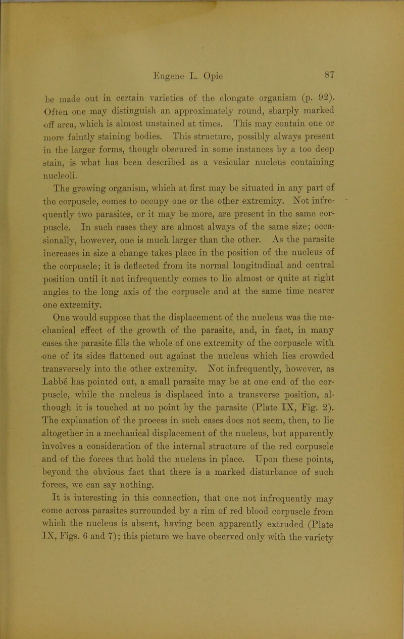 be made out in certain varieties of the elongate organism (p. 92). Often one may distinguish an approximately round, sharply marked off area, which is almost unstained at times. This may contain one or more faintly staining bodies. This structure, possibly always present in the larger forms, though obscured in some instances by a too deep stain, is what has been described as a vesicular nucleus containing nucleoli. The growing organism, which at first may be situated in any part of the corpuscle, comes to occupy one or the other extremity. aSTot infre- quently two parasites, or it may be more, are present in the same cor- puscle. In such cases they are almost always of the same size; occa- sionally, however, one is much larger than the other. As the pai’asite increases in size a change takes place in the position of the nucleus of the corpuscle; it is deflected from its normal longitudinal and central position until it not infrequently comes to lie almost or quite at right angles to the long axis of the corpuscle and at the same time nearer one extremitv. One would suppose that the displacement of the nucleus was the me- chanical effect of the growth of the parasite, and, in fact, in many cases the parasite fills the whole of one extremity of the corpuscle with one of its sides flattened out against the nucleus which lies crowded transversely into the other extremity. Hot infrequently, however, as Labbe has pointed out, a small pai-asite may be at one end of the cor- puscle, while the nucleus is displaced into a transverse position, al- though it is touched at no point by the parasite (Plate IX, Fig. 2). The explanation of the process in such cases does not seem, then, to lie .altogether in a mechanical displacement of the nucleus, but apparently involves a consideration of the internal structure of the red corpuscle and of the forces that hold the nucleus in place. Upon these points, beyond the obvious fact that there is a marked disturbance of such forces, Ave can say nothing. It is intei’esting in this connection, that one not infrequently may come across parasites surrounded by a rim of red blood corpuscle from which, the nucleus is absent, having been apparently extruded (Plate IX, Figs. 6 and 7); this picture we have observed only with the variety