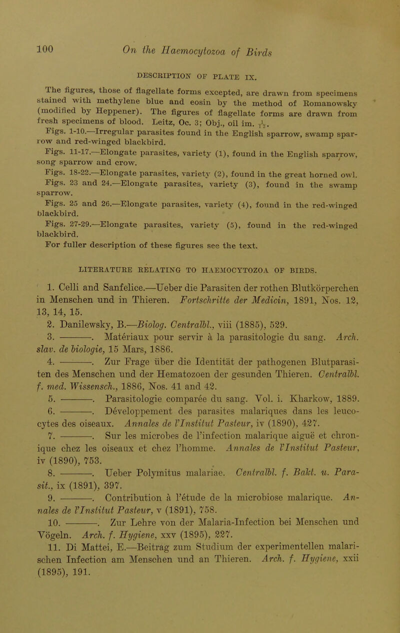 DESCRIPTION OF PLATE IX. I he figures, those of flagellate forms excepted, are drawn from specimens stained with methylene blue and eosin by the method of Romanowslcy (modified by Iieppener). The figures of flagellate forms are drawn from fresh specimens of blood. Leitz, Oc. 3; Obj., oil im. r\. Fig'S- 1-10. Irregular parasites found in the English sparrow, swamp spar- row and red-winged blackbird. Figs. 11-17. Elongate parasites, variety (1), found in the English sparrow, song sparrow and crow. Figs. 18-22.—Elongate parasites, variety (2), found in the great horned owl. Figs. 23 and 24.—Elongate parasites, variety (3), found in the swamp sparrow. Figs. 25 and 26.—Elongate parasites, variety (4), found in the red-winged blackbird. Figs. 27-29.—Elongate parasites, variety (5), found in the red-winged blackbird. For fuller description of these figures see the text. LITERATURE RELATING TO HAEMOCYTOZOA OF BIRDS. 1. Celli and Sanfelice.—Ueber die Parasiten der rothen Blutkorperchen in Menschen und in Thieren. Fortschritte der Medicin, 1891, Nos. 12, 13, 14, 15. 2. Danilewsky, B.—Biolog. Centralbl., viii (1885), 529. 3. . Materiaux pour servir a la parasitologie du sang. Arch. slav. de biologie, 15 Mars, 1886. 4. . Zur Frage liber die Identitat der pathogenen Blutparasi- ten des Menschen und der Hematozoen der gesunden Thieren. Centralbl. f. med. Wissensch., 1886, Nos. 41 and 42. 5. . Parasitologie comparee du sang. Vol. i. Kharkow, 1889. 6. . Developpement des parasites malariques dans les leuco- cytes des oiseaux. Annales de VInstitut Pasteur, iv (1890), 427. 7. . Sur les microbes de l’infection malarique aigue et chron- ique chez les oiseaux et chez rhoinme. Annales de VInstitut Pasteur, iv (1890), 753. 8. . Ueber Polymitus malariae. Centralbl. f. Baht. u. Para- sit., ix (1891), 397. 9. . Contribution a l’etude de la microbiose malarique. An- nales de VInstitut Pasteur, v (1891), 758. 10. . Zur Lehre von der Malaria-Infection bei Menschen und Vogeln. Arch. f. Hygiene, xxv (1895), 227. 11. Di Mattei, E.—Beitrag zum Studium der experimentellen malari- schen Infection am Menschen und an Thieren. Arch. f. Hygiene, xxii (1895), 191.