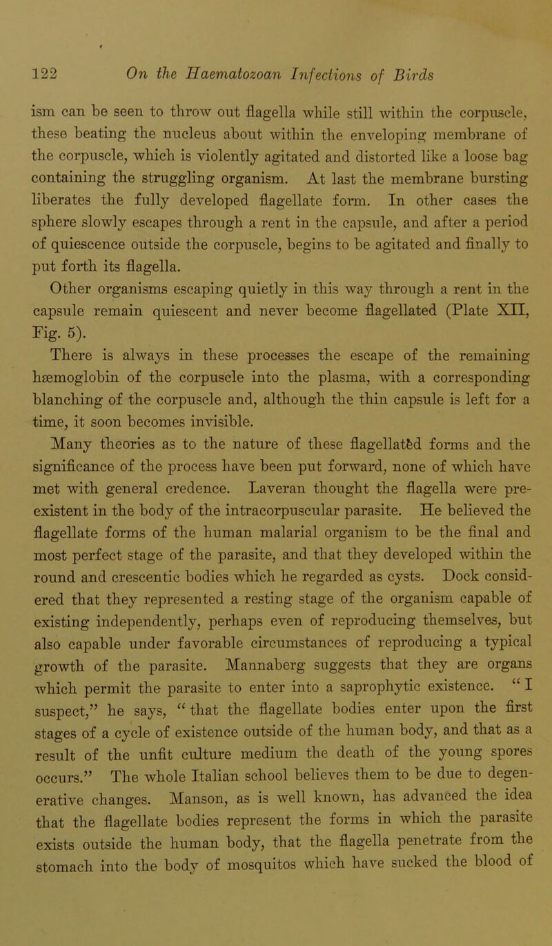 ism can be seen to throw out flagella while still within the corpuscle, these beating the nucleus about within the enveloping membrane of the corpuscle, which is violently agitated and distorted like a loose bag containing the struggling organism. At last the membrane bursting liberates the fully developed flagellate form. In other cases the sphere slowly escapes through a rent in the capsule, and after a period of quiescence outside the corpuscle, begins to be agitated and finally to put forth its flagella. Other organisms escaping quietly in this way through a rent in the capsule remain quiescent and never become flagellated (Plate XII, Pig. 5). There is always in these processes the escape of the remaining haemoglobin of the corpuscle into the plasma, with a corresponding blanching of the corpuscle and, although the thin capsule is left for a time, it soon becomes invisible. Many theories as to the nature of these flagellated forms and the significance of the process have been put forward, none of which have met with general credence. Laveran thought the flagella were pre- existent in the body of the intracorpuscular parasite. He believed the flagellate forms of the human malarial organism to be the final and most perfect stage of the parasite, and that they developed within the round and crescentic bodies which he regarded as cysts. Dock consid- ered that they represented a resting stage of the organism capable of existing independently, perhaps even of reproducing themselves, but also capable under favorable circumstances of reproducing a typical growth of the parasite. Mannaberg suggests that they are organs which permit the parasite to enter into a saprophytic existence. “ I suspect,” he says, “that the flagellate bodies enter upon the first stages of a cycle of existence outside of the human body, and that as a result of the unfit culture medium the death of the young spores occurs.” The whole Italian school believes them to be due to degen- erative changes. Manson, as is well known, has advanced the idea that the flagellate bodies represent the forms in which the parasite exists outside the human body, that the flagella penetrate from the stomach into the body of mosquitos which have sucked the blood of