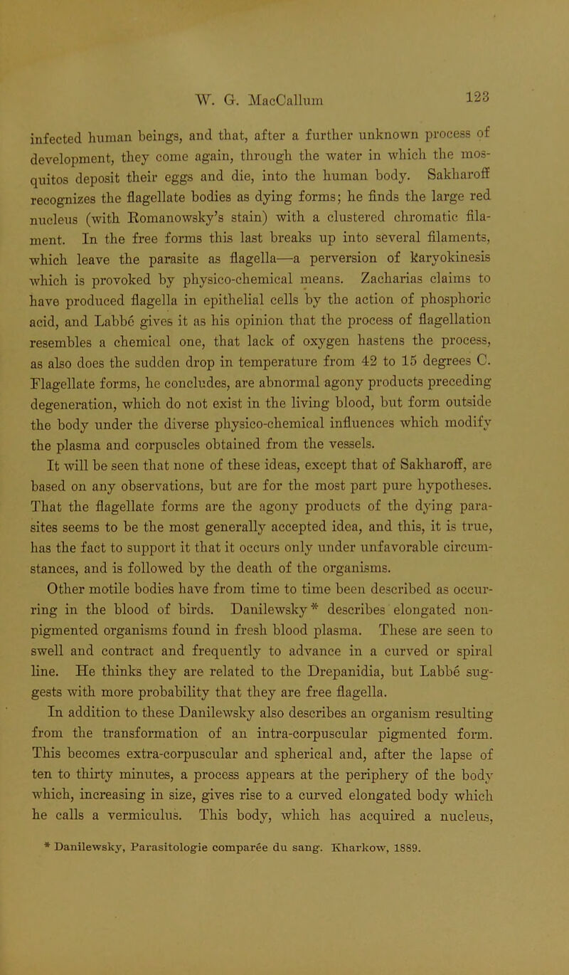 infected human beings, and that, after a further unknown process of development, they come again, through the water in which the mos- quitos deposit their eggs and die, into the human body. Sakliaroff recognizes the flagellate bodies as dying forms; he finds the large red nucleus (with Romanowsky’s stain) with a clustered chromatic fila- ment. In the free forms this last breaks up into several filaments, which leave the parasite as flagella—a perversion of karyokinesis which is provoked by physico-chemical means. Zacharias claims to have produced flagella in epithelial cells by the action of phosphoric acid, and Labbe gives it as his opinion that the process of flagellation resembles a chemical one, that lack of oxygen hastens the process, as also does the sudden drop in temperature from 42 to 15 degrees C. Flagellate forms, he concludes, are abnormal agony products preceding- degeneration, which do not exist in the living blood, but form outside the body under the diverse physico-chemical influences which modify the plasma and corpuscles obtained from the vessels. It will be seen that none of these ideas, except that of Sakliaroff, are based on any observations, but are for the most part pure hypotheses. That the flagellate forms are the agony products of the dying para- sites seems to be the most generally accepted idea, and this, it is true, has the fact to support it that it occurs only under unfavorable circum- stances, and is followed by the death of the organisms. Other motile bodies have from time to time been described as occur- ring in the blood of birds. Danilewsky * describes elongated non- pigmented organisms found in fresh blood plasma. These are seen to swell and contract and frequently to advance in a curved or spiral line. He thinks they are related to the Drepanidia, but Labbe sug- gests with more probability that they are free flagella. In addition to these Danilewsky also describes an organism resulting from the transformation of an intra-corpuscular pigmented form. This becomes extra-corpuscular and spherical and, after the lapse of ten to thirty minutes, a process appears at the periphery of the body which, increasing in size, gives rise to a curved elongated body which he calls a vermiculus. This body, which has acquired a nucleus, * Danilewsky, Parasitolog-ie comparee du sang. Kharkow, 1S89.