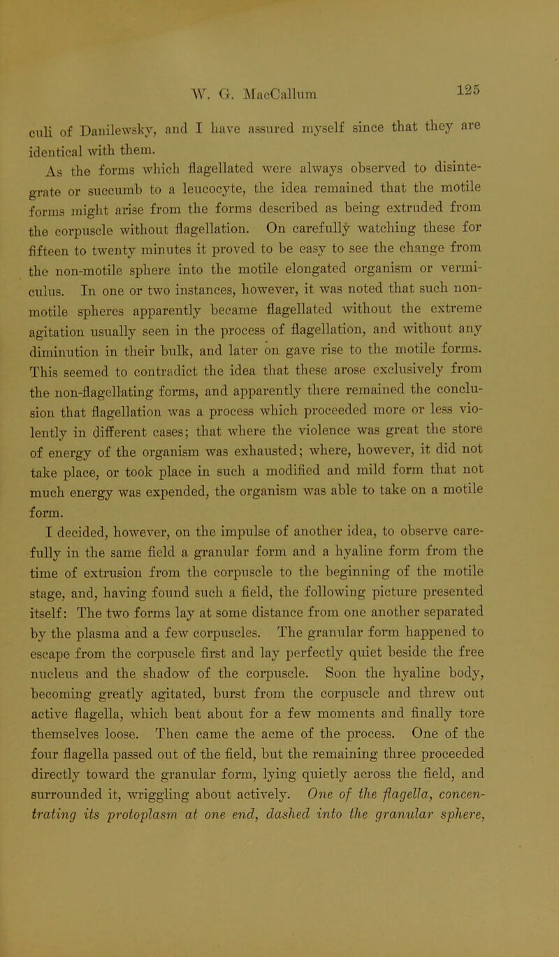 culi of Danilewsky, and I have assured myself since that they are identical with them. As the forms which flagellated were always observed to disinte- grate or succumb to a leucocyte, the idea, remained that the motile forms might arise from the forms described as being extruded from the corpuscle without flagellation. On carefully watching these for fifteen to twenty minutes it proved to be easy to see the change from the non-motile sphere into the motile elongated organism or vermi- culus. In one or two instances, however, it was noted that such non- motile spheres apparently became flagellated without the extreme agitation usually seen in the process of flagellation, and without any diminution in their bulk, and later on gave rise to the motile forms. This seemed to contradict the idea that these arose exclusively from the non-flagellating forms, and apparently there remained the conclu- sion that flagellation was a process which proceeded more or less vio- lently in different cases; that where the violence was great the store of energy of the organism was exhausted; where, however, it did not take place, or took place in such a modified and mild form that not much energy was expended, the organism was able to take on a motile form. I decided, however, on the impulse of another idea, to observe care- fully in the same field a granular form and a hyaline form from the time of extrusion from the corpuscle to the beginning of the motile stage, and, having found such a field, the following picture presented itself: The two forms lay at some distance from one another separated by the plasma and a few corpuscles. The granular form happened to escape from the corpuscle first and lay perfectly quiet beside the free nucleus and the shadow of the corpuscle. Soon the hyaline body, becoming greatly agitated, burst from the corpuscle and threw out active flagella, which beat about for a few moments and finally tore themselves loose. Then came the acme of the process. One of the four flagella passed out of the field, but the remaining three proceeded directly toward the granular form, lying quietly across the field, and surrounded it, wriggling about actively. One of the flagella, concen- trating its protoplasm at one end, dashed into the granular sphere,
