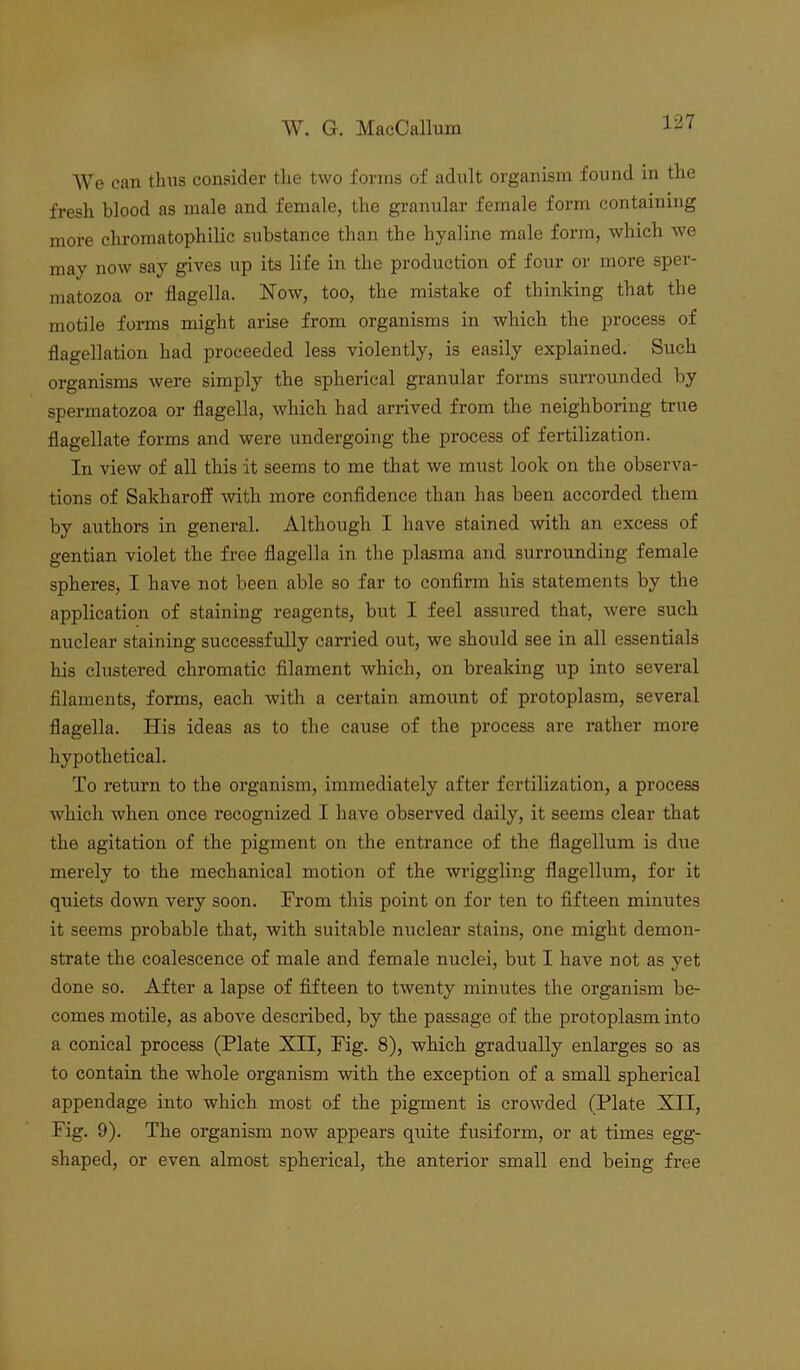 We can thus consider tlie two forms of adult organism found in the fresh blood as male and female, the granular female form containing more chromatophilic substance than the hyaline male form, which we may now say gives up its life in the production of four or more sper- matozoa or flagella. Now, too, the mistake of thinking that the motile forms might arise from organisms in which the process of flagellation had proceeded less violently, is easily explained. Such organisms were simply the spherical granular forms surrounded by spermatozoa or flagella, which had arrived from the neighboring true flagellate forms and were undergoing the process of fertilization. In view of all this it seems to me that we must look on the observa- tions of Sakharoff with more confidence than has been accorded them by authors in general. Although I have stained with an excess of gentian violet the free flagella in the plasma and surrounding female spheres, I have not been able so far to confirm his statements by the application of staining reagents, bnt I feel assured that, were such nuclear staining successfully carried out, we should see in all essentials his clustered chromatic filament which, on breaking up into several filaments, forms, each with a certain amount of protoplasm, several flagella. His ideas as to the cause of the process are rather more hypothetical. To return to the organism, immediately after fertilization, a process which when once recognized I have observed daily, it seems clear that the agitation of the pigment on the entrance of the flagellum is due merely to the mechanical motion of the wriggling flagellum, for it quiets down very soon. From this point on for ten to fifteen minutes it seems probable that, with suitable nuclear stains, one might demon- strate the coalescence of male and female nuclei, but I have not as yet done so. After a lapse of fifteen to twenty minutes the organism be- comes motile, as above described, by the passage of the protoplasm into a conical process (Plate XII, Fig. 8), which gradually enlarges so as to contain the whole organism with the exception of a small spherical appendage into which most of the pigment is crowded (Plate XII, Fig. 9). The organism now appears quite fusiform, or at times egg- shaped, or even almost spherical, the anterior small end being free