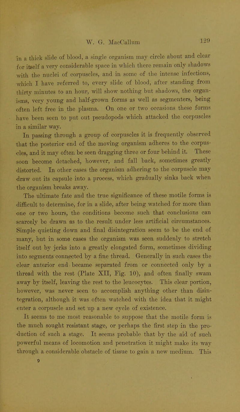 in a thick slide of blood, a single organism may circle about and clear for itself a very considerable space in which there remain only shadows with the nuclei of corpuscles, and in some of the intense infections, which I have referred to, every slide of blood, after standing from thirty minutes to an hour, will show nothing but shadows, the organ- isms, very young and half-grown forms as well as segmenters, being often left free in the plasma. On one or two occasions these forms have been seen to put out pseudopods which attacked the corpuscles in a similar way. In passing through a group of corpuscles it is frequently observed that the posterior end of the moving organism adheres to the corpus- cles, and it may often be seen dragging three or four behind it. These soon become detached, however, and fall back, sometimes greatly distorted. In other cases the organism adhering to the corpuscle may draw out its capsule into a process, which gradually sinks back when the organism breaks away. The ultimate fate and the true significance of these motile forms is difficult to determine, for in a slide, after being watched for more than one or two hours, the conditions become such that conclusions can scarcely be drawn as to the result under less artificial circumstances. Simple quieting down and final disintegration seem to be the end of many, but in some cases the organism was seen suddenly to stretch itself out by jerks into a greatly elongated form, sometimes dividing into segments connected by a fine thread. Generally in such cases the clear anterior end became separated from or connected only by a thread with the rest (Plate XII, Fig. 10), and often finally swam away by itself, leaving the rest to the leucocytes. This clear portion, however, was never seen to accomplish anything other than disin- tegration, although it was often watched with the idea that it might enter a corpuscle and set up a new cycle of existence. It seems to me most reasonable to suppose that the motile form is the much sought resistant stage, or perhaps the first step in the pro- duction of such a stage. It seems probable that by the aid of such powerful means of locomotion and penetration it might make its way through a considerable obstacle of tissue to gain a new medium. This o