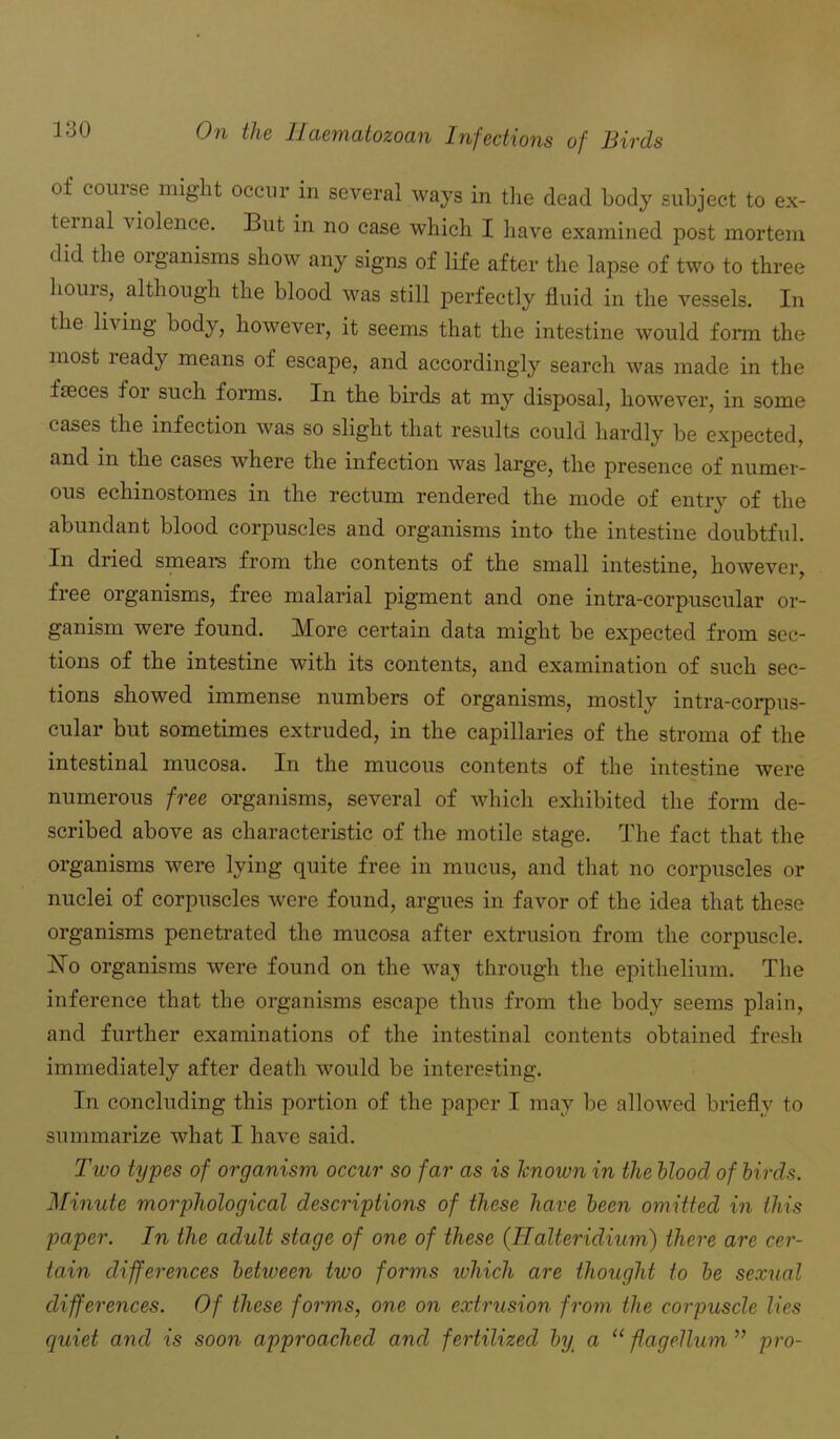 of course might occur in several ways in the dead body subject to ex- ternal violence. But in no case which I have examined post mortem did the organisms show any signs of life after the lapse of two to three houis, although the blood was still perfectly fluid in the vessels. In the living body, however, it seems that the intestine would form the most ready means of escape, and accordingly search was made in the faeces for such forms. In the birds at my disposal, however, in some cases the infection was so slight that results could hardly be expected, and in the cases where the infection was large, the presence of numer- ous echinostomes in the rectum rendered the mode of entry of the abundant blood corpuscles and organisms into the intestine doubtful. In dried smears from the contents of the small intestine, however, free organisms, free malarial pigment and one intra-corpuscular or- ganism were found. More certain data might be expected from sec- tions of the intestine with its contents, and examination of such sec- tions showed immense numbers of organisms, mostly intra-corpus- cular but sometimes extruded, in the capillaries of the stroma of the intestinal mucosa. In the mucous contents of the intestine were numerous free organisms, several of which exhibited the form de- scribed above as characteristic of the motile stage. The fact that the organisms were lying quite free in mucus, and that no corpuscles or nuclei of corpuscles were found, argues in favor of the idea that these organisms penetrated the mucosa after extrusion from the corpuscle. ISTo organisms were found on the waj through the epithelium. The inference that the organisms escape thus from the body seems plain, and further examinations of the intestinal contents obtained fresh immediately after death would be interesting. In concluding this portion of the paper I may be allowed briefly to summarize what I have said. Two types of organism occur so far as is known in the blood of birds. Minute morphological descriptions of these have been omitted in this paper. In the adult stage of one of these (.Halteridium) there are cer- tain differences between two forms which are thought to be sexual differences. Of these forms, one on extrusion from the corpuscle lies quiet and is soon approached and fertilized by a “flagellum ” pro-