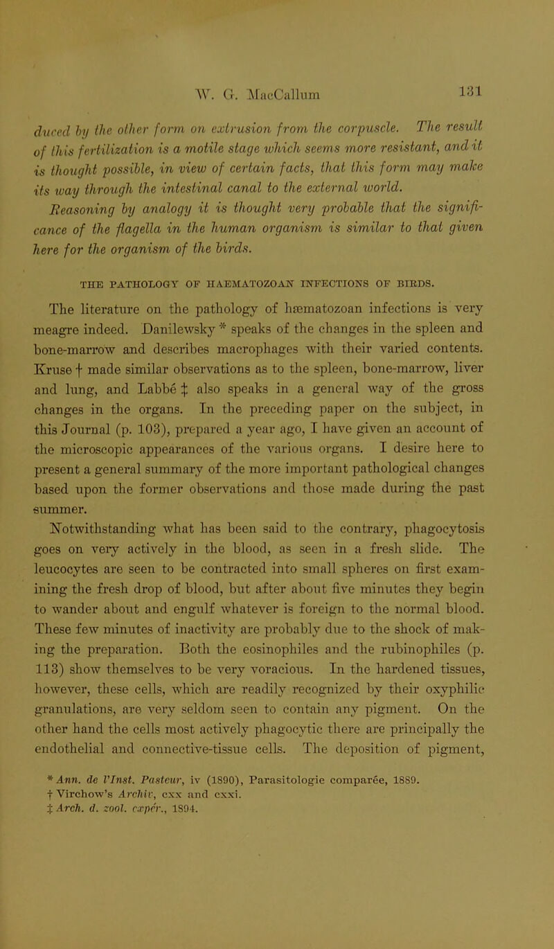 dvcecl by the other form on extrusion from the corpuscle. The result of this fertilization is a motile stage which seems more resistant, and it is thought possible, in view of certain facts, that this form may make its way through the intestinal canal to the external ivorld. Eeasoning by analogy it is thought very probable that the signifi- cance of the flagella in the human organism is similar to that given here for the organism of the birds. THE PATHOLOGY OF HA.EMATOZOAN INFECTIONS OF BIRDS. The literature on the pathology of hsematozoan infections is very meagre indeed. JDanilewsky * speaks of the changes in the spleen and bone-marrow and describes macrophages with their varied contents. Kruse f made similar observations as to the spleen, bone-marrow, liver and lung, and Labbe :}: also speaks in a general way of the gross changes in the organs. In the preceding paper on the subject, in this Journal (p. 103), prepared a year ago, I have given an account of the microscopic appearances of the various organs. I desire here to present a general summary of the more important pathological changes based upon the former observations and those made during the past summer. Notwithstanding what has been said to the contrary, phagocytosis goes on very actively in the blood, as seen in a fresh slide. The leucocytes are seen to be contracted into small spheres on first exam- ining the fresh drop of blood, but after about five minutes they begin to wander about and engulf whatever is foreign to the normal blood. These few minutes of inactivity are probably due to the shock of mak- ing the preparation. Both the eosinophiles and the rubinophiles (p. 113) show themselves to be very voracious. In the hardened tissues, however, these cells, which are readily recognized by their oxyphilic granulations, are very seldom seen to contain any pigment. On the other hand the cells most actively phagocytic there are principally the endothelial and connective-tissue cells. The deposition of pigment, * Ann. de VInst. Pasteur, iv (1890), Parasitologie comparee, 1889. f Virchow’s Archil', exx and exxi. t Arch. d. zool. exper., 1S94.