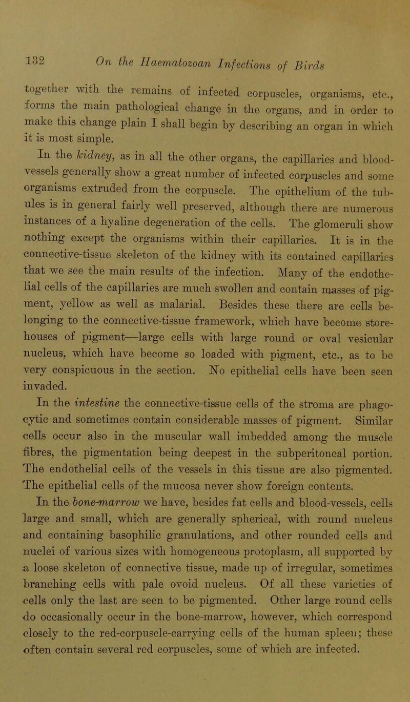 together with the remains of infected corpuscles, organisms, etc., 101 ms the main pathological change in the organs, and in order to make this change plain I shall begin by describing an organ in which it is most simple. In the kidney, as in all the other organs, the capillaries and blood- a essels generally show a great number of infected corpuscles and some organisms extruded from the corpuscle. The epithelium of the tub- ules is in general fairly well preserved, although there are numerous instances of a hyaline degeneration of the cells. The glomeruli show nothing except the organisms within their capillaries. It is in the connective-tissue skeleton of the kidney with its contained capillaries that we see the main results of the infection. Many of the endothe- lial cells of the capillaries are much swollen and contain masses of pig- ment, yellow as well as malarial. Besides these there are cells be- longing to the connective-tissue framework, which have become store- houses of pigment—large cells with large round or oval vesicular nucleus, which have become so loaded with pigment, etc., as to be very conspicuous in the section. ISTo epithelial cells have been seen invaded. In the intestine the connective-tissue cells of the stroma are phago- cytic and sometimes contain considerable masses of pigment. Similar cells occur also in the muscular wall imbedded among the muscle fibres, the pigmentation being deepest in the subperitoneal portion. The endothelial cells of the vessels in this tissue are also pigmented. The epithelial cells of the mucosa never show foreign contents. In the lone-marrow we have, besides fat cells and blood-vessels, cells large and small, which are generally spherical, with round nucleus and containing basophilic granulations, and other rounded cells and nuclei of various sizes with homogeneous protoplasm, all supported by a loose skeleton of connective tissue, made up of irregular, sometimes branching cells with pale ovoid nucleus. Of all these varieties of cells only the last are seen to be pigmented. Other large round cells do occasionally occur in the bone-marrow, however, which correspond closely to the red-corpuscle-carrying cells of the human spleen; these often contain several red corpuscles, some of which are infected.