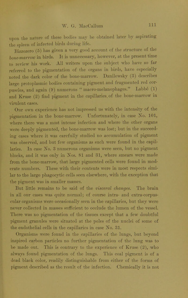 upon the nature of these bodies may be obtained later by aspirating the spleen of infected birds during life. Bizzozero (5) has given a very good account of the structure of the lone-marrow in birds. It is unnecessary, however, at the present time to review his work. All writers upon the subject who have so far referred to the pigmentation of the organs in birds, have especially noted the dark color of the bone-marrow. Danilewsky (3) describes large protoplasmic bodies containing pigment and fragmented red cor- puscles, and again (9) numerous “ macro-melanophages.” Labbe (1) and Kruse (2) find pigment in the capillaries, of the bone-marrow in virulent cases. Our own experience has not impressed us with the intensity of the pigmentation in the bone-marrow. Unfortunately, in case No. 101, where there was a most intense infection and where the other organs were deeply pigmented, the bone-marrow was lost; but in the succeed- ing cases where it was carefully studied no accumulation of pigment was observed, and but few organisms as such were found in the capil- laries. In case No. 3 numerous organisms were seen, but no pigment blocks, and it was only in Nos. 81 and 31, where smears were made from the bone-marrow, that large pigmented cells were found in mod- erate numbers. These with their contents were in most respects simi- lar to the large phagocytic cells seen elsewhere, with the exception that the pigment was in smaller masses. But little remains to be said of the visceral changes. The brain in all our cases was quite normal; of course intra- and extra-corpus- cular organisms were occasionally seen in the capillaries, but they were never collected in masses sufficient to occlude the lumen of the vessel. There was no pigmentation of the tissues except that a few doubtful pigment granules were situated at the poles of the nuclei of some of the endothelial cells in the capillaries in case No. 31. Organisms were found in the capillaries of the lungs, but beyond inspired carbon particles no further pigmentation of the lung was to be made out. This is contrary to the experience of Kruse (2), who always found pigmentation of the lungs. This coal pigment is of a dead black color, readily distinguishable from either of the forms of pigment described as the result of the infection. Chemically it is not