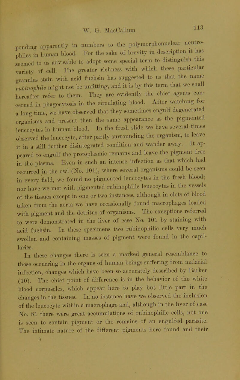 ponding apparently in numbers to the polymorphonuclear neutro- philes in human blood. For the sake of brevity in description it has seemed to us advisable to adopt some special term to distinguish this variety of cell. The greater richness with which these particular granules stain with acid fuchsin has suggested to us that the name rubinophile might not be unfitting, and it is by this term that we shall hereafter refer to them. They are evidently the chief agents con- cerned in phagocytosis in the circulating blood. After watching for a long time, we have observed that they sometimes engulf degenerated organisms and present then the same appearance as the pigmented leucocytes in human blood. In the fresh slide we have several times observed the leucocyte, after partly surrounding the organism, to leave it in a still further disintegrated condition and wander away, it ap- peared to engulf the protoplasmic remains and leave the pigment free in the plasma. Even in such an intense infection as that which had occurred in the owl (No. 101), where several organisms could be seen in every field, we found no pigmented leucocytes in the fresh blood; nor have we met with pigmented rubinophilic leucocytes in the vessels of the tissues except in one or two instances, although in clots of blood taken from the aorta we have occasionally found macrophages loaded with pigment and the detritus of organisms. The exceptions referred to were demonstrated in the liver of case No. 101 by staining with acid fuchsin. In these specimens two rubinophilic cells very much swollen and containing masses of pigment were found in the capil- laries. In these changes there is seen a marked general resemblance to those occurring in the organs of human beings suffering from malarial infection, changes which have been so accurately described by Eaikei (10). The chief point of difference is in the behavior of the white blood corpuscles, which appear’ here to play but little part in the changes in the tissues. In no instance have we observed the inclusion of the leucocyte within a macrophage and, although in the liver of case No. 81 there were great accumulations of rubinophilic cells, not one is seen to contain pigment or the remains of an engulfed parasite. The intimate nature of the different pigments here found and their s