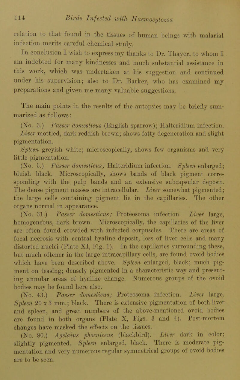 relation to that found in the tissues of human beings with malarial infection merits careful chemical study. in conclusion I wish to express my thanks to Dr. Thayer, to whom I am indebted for many kindnesses and much substantial assistance in this work, which was undertaken at his suggestion and continued under his supervision; also to Dr. Barker, who has examined my preparations and given me many valuable suggestions. The main points in the results of the autopsies may be briefly sum- marized as follows: (No. 3.) Passer domesticus (English sparrow); Halteridium infection. Liver mottled, dark reddish brown; shows fatty degeneration and slight pigmentation. Spleen greyish white; microscopically, shows few organisms and very little pigmentation. (No. 5.) Passer domesticus; Halteridium infection. Spleen enlarged; bluish black. Microscopically, shows bands of black pigment corre- sponding with the pulp bands and an extensive subcapsular deposit. The dense pigment masses are intracellular. Liver somewhat pigmented; the large cells containing pigment lie in the capillaries. The other organs normal in appearance. (No. 31.) Passer domesticus; Proteosoma infection. Liver large, homogeneous, dark brown. Microscopically, the capillaries of the liver are often found crowded with infected corpuscles. There are areas of focal necrosis with central hyaline deposit, loss of liver cells and many distorted nuclei (Plate XI, Fig. 1). In the capillaries surrounding these, but much oftener in the large intracapillary cells, are found ovoid bodies which have been described above. Spleen enlarged, black; much pig- ment on teasing; densely pigmented in a characteristic way and present- ing annular areas of hyaline change. Numerous groups of the ovoid bodies may be found here also. (No. 43.) Passer domesticus; Proteosoma infection. Liver large. Spleen 20 x 3 mm.; black. There is extensive pigmentation of both liver and spleen, and great numbers of the above-mentioned ovoid bodies are found in both organs (Plate X, Figs. 3 and 4). Post-mortem changes have masked the effects on the tissues. (No. 80.) Agelaius phoeniceus (blackbird). Liver dark in color; slightly pigmented. Spleen enlarged, black. There is moderate pig- mentation and very numerous regular symmetrical groups of ovoid bodies are to be seen.