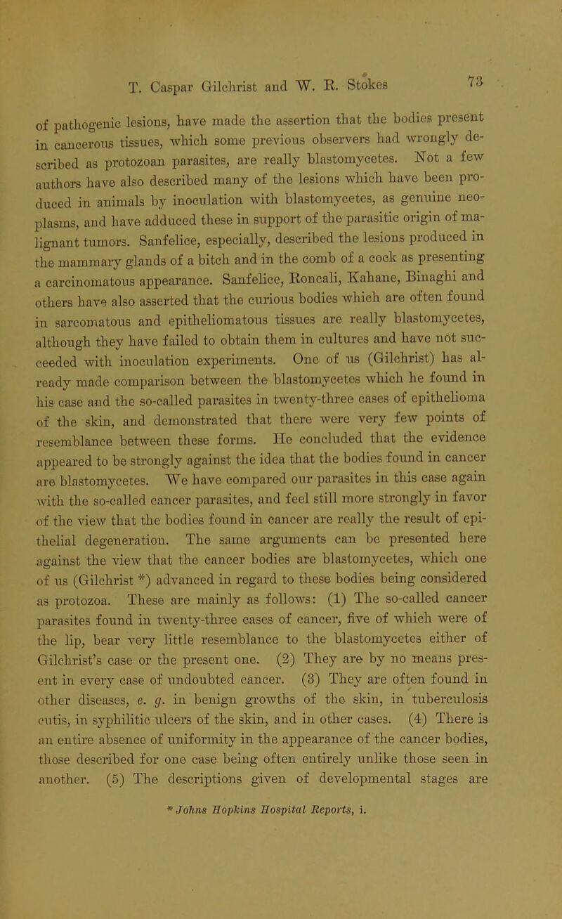 of pathogenic lesions, have made the assertion that the bodies present in cancerous tissues, which some previous observers had wrongly de- scribed as protozoan parasites, are really blastomycetes. Not a few authors have also described many of the lesions which have been pro- duced in animals by inoculation with blastomycetes, as genuine neo- plasms, and have adduced these in support of the parasitic origin of ma- lignant tumors. Sanfelice, especially, described the lesions produced in the mammary glands of a bitch and in the comb of a cock as piesenting a carcinomatous appearance. Sanfelice, Roncali, Kahane, Binaghi and others have also asserted that the curious bodies which are often found in sarcomatous and epitheliomatous tissues are really blastomycetes, although they have failed to obtain them in cultures and have not suc- ceeded with inoculation experiments. One of us (Gilchrist) has al- ready made comparison between the blastomycetes which he found in his case and the so-called parasites in twenty-three cases of epithelioma of the skin, and demonstrated that there were very few points of resemblance between these forms. He concluded that the evidence appeared to be strongly against the idea that the bodies found in cancer are blastomycetes. We have compared our parasites in this case again with the so-called cancer parasites, and feel still more strongly in favor of the view that the bodies found in cancer are really the result of epi- thelial degeneration. The same arguments can be presented here against the view that the cancer bodies are blastomycetes, which one of us (Gilchrist *) advanced in regard to these bodies being considered as protozoa. These are mainly as follows: (1) The so-called cancer parasites found in twenty-three cases of cancer, five of which were of the lip, bear very little resemblance to the blastomycetes either of Gilchrist’s case or the present one. (2) They are by no means pres- ent in every case of undoubted cancer. (3) They are often found in other diseases, e. g. in benign growths of the skin, in tuberculosis cutis, in syphilitic ulcers of the skin, and in other cases. (4) There is an entire absence of uniformity in the appearance of the cancer bodies, those described for one case being often entirely unlike those seen in another. (5) The descriptions given of developmental stages are * Johns Hopkins Hospital Reports, i.