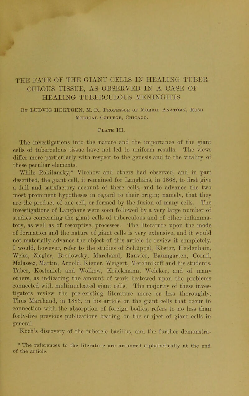 THE FATE OF THE GIANT CELLS IN HEALING TUBER- CULOUS TISSUE, AS OBSERVED IN A CASE OF HEALING TUBERCULOUS MENINGITIS. By LUDVIG HEKTOEN, M. D., Professor of Morbid Anatomy, Rush Medical College, Chicago. Plate III. The investigations into the nature and the importance of the giant cells of tuberculous tissue have not led to uniform results. The views differ more particularly with respect to the genesis and to the vitality of these peculiar elements. While Rokitansky,* Virchow and others had observed, and in part described, the giant cell, it remained for Langhans, in 1868, to first give a full and satisfactory account of these colls, and to advance the two most prominent hypotheses in regard to their origin; namely, that they are the product of one cell, or formed by the fusion of many cells. The investigations of Langhans were soon followed by a very large number of studies concerning the giant cells of tuberculous and of other inflamma- tory, as well as of resorptive, processes. The literature upon the mode of formation and the nature of giant cells is very extensive, and it would not materially advance the object of this article to review it completely. I would, however, refer to the studies of Sohiippel, Roster, Ileidenhain, Weiss, Ziegler, Brodowsky, Marchand, Ranvier, Baumgarten, Cornil, Malassez, Martin, Arnold, Kiener, Weigert, Metchnikoff and his students, Taber, Kostenich and Wolkow, Kriickmann, Welckcr, and of many others, as indicating the amount of work bestowed upon the problems connected with multinucleated giant cells. The majority of these inves- tigators review the pre-existing literature more or less thoroughly. Thus Marchand, in 18S3, in his article on the giant cells that occur in connection with the absorption of foreign bodies, refers to no less than forty-five previous publications bearing on the subject of giant cells in general. Koch’s discovery of the tubercle bacillus, and the further demonstra- * The references to the literature are arranged alphabetically at the end of the article.