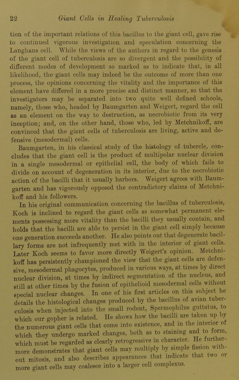 tion of the important relations of this bacillus to the giant cell, gave rise to continued vigorous investigation and speculation concerning the Langhans cell. While the views of the authors in regard to the genesis of the giant cell of tuberculosis are so divergent and the possibility of different inodes of development so marked as to indicate that, in all likelihood, the giant cells may indeed be the outcome of more than one process, the opinions concerning the vitality and .the importance of this element have differed in a more precise and distinct manner, so that the investigators may be separated into two quite well defined schools, namely, those who, headed by Baumgarten and Weigert, regard the cell as an element on the way to destruction, as necrobiotic from its very inception; and, on the other hand, those who, led by Metchnikoff, are convinced that the giant cells of tuberculosis are living, active and de- fensive (mesodermal) cells. Baumgarten, in his classical study of the histology of tubercle, con- cludes that the giant cell is the product of multipolar nuclear division in a single mesodermal or epithelial cell, the body of which fails to divide on account of degeneration in its interior, due to the necrobiotic action of the bacilli that it usually harbors. Weigert agrees with Baum- garten and has vigorously opposed the contradictory claims of Metchni- koff and his followers. In his original communication concerning the bacillus of tuberculosis, Koch is inclined to regard the giant cells as somewhat permanent ele- ments possessing more vitality than the bacilli they usually contain, and holds that the bacilli are able to persist in the giant cell simply because one generation succeeds another. He also points out that degenerate bacil- lary forms are not infrequently met with in the interior of giant cells. Later Koch seems to favor more directly Weigert’s opinion. Metchni- koff has persistently championed the view that the giant cells are defen- sive, mesodermal phagocytes, produced in various ways, at times by direct nuclear division, at times by indirect segmentation of the nucleus, and still at other times by the fusion of epithelioid mesodermal cells without special nuclear changes. In one of his first articles on this subject he details the histological changes produced by the bacillus of avian tuber- culosis when injected into the small rodent, Spermophilus guttatus, to which our gopher is related. He shows how the bacilli are taken up by the numerous giant cells that come into existence, and m the interior of which they undergo marked changes, both as to staining and to form, which must be regarded as clearly retrogressive in character. He further- more demonstrates that giant cells may multiply by simple fission with- out mitosis, and also describes appearances that indicate that two 01 more giant cells may coalesce into a larger cell complexus.