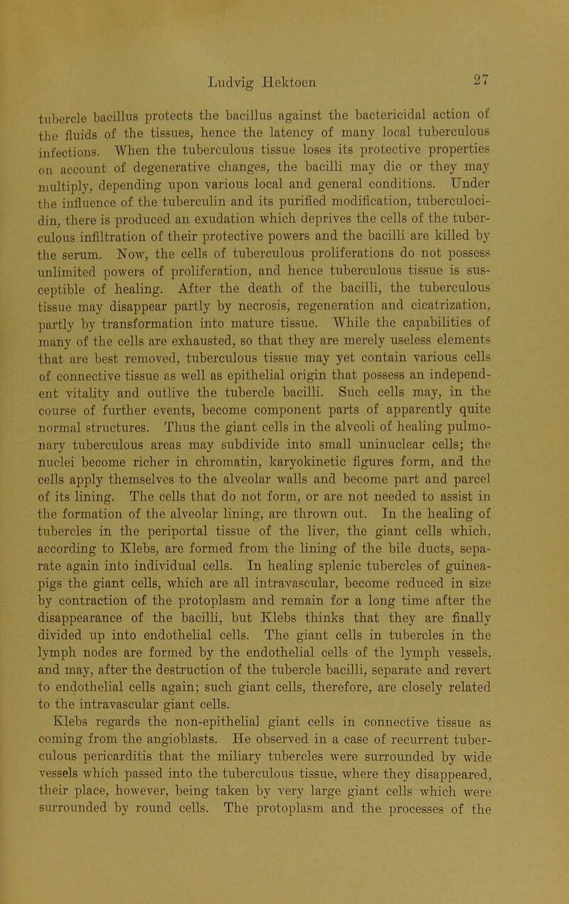 tubercle bacillus protects the bacillus against the bactericidal action of the fluids of the tissues, hence the latency of many local tuberculous infections. When the tuberculous tissue loses its protective properties on account of degenerative changes, the bacilli may die or they may multiply, depending upon various local and general conditions. Under the influence of the tuberculin and its purified modification, tuberculoci- diu, there is produced an exudation which deprives the cells of the tuber- culous infiltration of their protective powers and the bacilli are killed by the serum. Now, the cells of tuberculous proliferations do not possess unlimited powers of proliferation, and hence tuberculous tissue is sus- ceptible of healing. After the death of the bacilli, the tuberculous tissue may disappear partly by necrosis, regeneration and cicatrization, partly by transformation into mature tissue. While the capabilities of many of the cells are exhausted, so that they are merely useless elements that are best removed, tuberculous tissue may yet contain various cells of connective tissue as well as epithelial origin that possess an independ- ent vitality and outlive the tubercle bacilli. Such cells may, in the course of further events, become component parts of apparently quite normal structures. Thus the giant cells in the alveoli of healing pulmo- nary tuberculous areas may subdivide into small uninuclear cells; the nuclei become richer in chromatin, karyokinetic figures form, and the cells apply themselves to the alveolar walls and become part and parcel of its lining. The cells that do not form, or are not needed to assist in the formation of the alveolar lining, are thrown out. In the healing of tubercles in the periportal tissue of the liver, the giant cells which, according to Klebs, are formed from the lining of the bile ducts, sepa- rate again into individual cells. In healing splenic tubercles of guinea- pigs the giant cells, which are all intravascular, become reduced in size by contraction of the protoplasm and remain for a long time after the disappearance of the bacilli, but Klebs thinks that they are finally divided up into endothelial cells. The giant cells in tubercles in the lymph nodes are formed by the endothelial cells of the lymph vessels, and may, after the destruction of the tubercle bacilli, separate and revert to endothelial cells again; such giant cells, therefore, are closely related to the intravascular giant cells. Klebs regards the non-epithelial giant cells in connective tissue as coming from the angioblasts. He observed in a case of recurrent tuber- culous pericarditis that the miliary tubercles were surrounded by wide vessels which passed into the tuberculous tissue, where they disappeared, their place, however, being taken by very large giant cells which were surrounded by round cells. The protoplasm and the processes of the