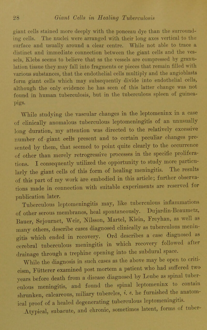 giant cells stained more deeply with the ponceau dye than the surround- ing cells. The nuclei were arranged with their long axes vertical to the surface and usually around a clear centre. While not able to trace a distinct and immediate connection between the giant cells and the ves- sels, Klebs seems to believe that as the vessels are compressed by granu- lation tissue they may fall into fragments or pieces that remain filled with various substances, that the endothelial cells multiply and the angioblasts form giant cells which may subsequently divide into endothelial cells, although the only evidence he has seen of this latter change was not found in human tuberculosis, but in the tuberculous spleen of guinea- pigs. While studying the vascular changes in the leptomeninx in a case of clinically anomalous tuberculous leptomeningitis of an unusually long duration, my attention was directed to the relatively excessive number of giant cells present and to certain peculiar changes pre- sented by them, that seemed to point quite clearly to the occurrence of other than merely retrogressive processes in the specific prolifera- tions. I consequently utilized the opportunity to study more particu- larly the giant cells of this form of healing meningitis. The results of this part of my work are embodied in this article; further observa- tions made in connection with suitable experiments are reserved for publication later. Tuberculous leptomeningitis may, like tuberculous inflammations of other serous membranes, heal spontaneously. Dujardin-Beaumetz, Bauer, Sejournet, Weir, Nilsson, Martel, Klein, Frevhan, as well as many others, describe cases diagnosed clinically as tuberculous menin- gitis which ended in recovery. Ord describes a case diagnosed as cerebral tuberculous meningitis in which recovery followed after drainage through a trephine opening into the subdural space. 'While the diagnosis in such cases as the above may be open to criti- cism, Futterer examined post mortem a patient who had suffered two years before death from a disease diagnosed by Leube as spinal tuber- culous meningitis, and found the spinal leptomeninx to contain shrunken, calcareous, miliary tubercles, t. e. he furnished the anatom- ical proof of a healed degenerating tuberculous leptomeningitis. Atypical, subacute, and chronic, sometimes latent, forms of tuber-