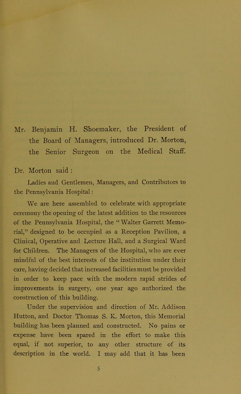 Mr. Benjamin H. Shoemaker, the President of the Board of Managers, introduced Dr. Morton, the Senior Surgeon on the Medical Staff. Dr. Morton said : Ladies and Gentlemen, Managers, and Contributors to the Pennsylvania Hospital: We are here assembled to celebrate with appropriate ceremony the opening of the latest addition to the resources of the Pennsylvania Hospital, the “ Walter Garrett Memo- rial,” designed to be occupied as a Reception Pavilion, a Clinical, Operative and Lecture Hall, and a Surgical Ward for Children. The Managers of the Hospital, who are ever mindful of the best interests of the institution under their care, having decided that increased facilities must be provided in order to keep pace with the modern rapid strides of improvements in surgery, one year ago authorized the construction of this building. Under the supervision and direction of Mr. Addison Hutton, and Doctor Thomas S. K. Morton, this Memorial building has been planned and constructed. No pains or expense have been spared in the effort to make this equal, if not superior, to any other structure of its description in the world. I may add that it has been