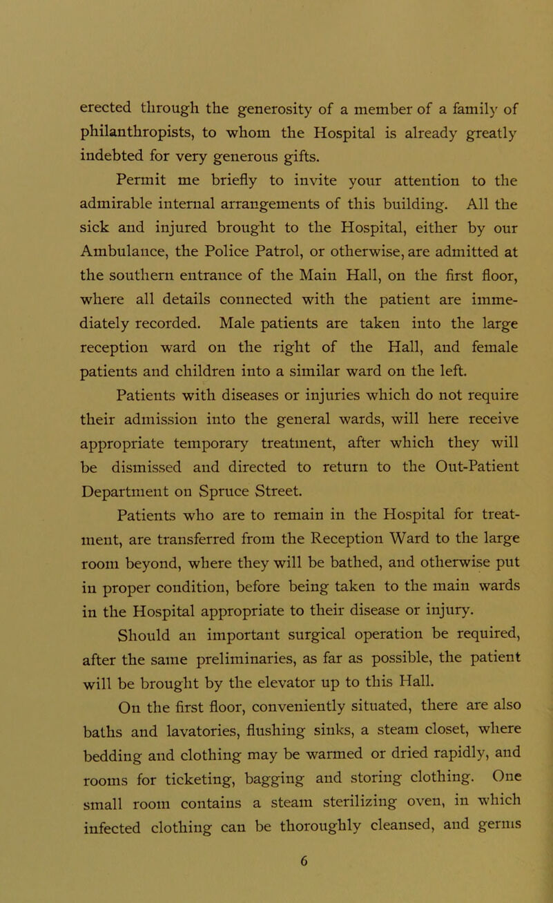 erected through the generosity of a member of a family of philanthropists, to whom the Hospital is already greatly indebted for very generous gifts. Permit me briefly to invite your attention to the admirable internal arrangements of this building. All the sick and injured brought to the Hospital, either by our Ambulance, the Police Patrol, or otherwise, are admitted at the southern entrance of the Main Hall, on the first floor, where all details connected with the patient are imme- diately recorded. Male patients are taken into the large reception ward on the right of the Hall, and female patients and children into a similar ward on the left. Patients with diseases or injuries which do not require their admission into the general wards, will here receive appropriate temporary treatment, after which they will be dismissed and directed to return to the Out-Patient Department on Spruce Street. Patients who are to remain in the Hospital for treat- ment, are transferred from the Reception Ward to the large room beyond, where they will be bathed, and otherwise put in proper condition, before being taken to the main wards in the Hospital appropriate to their disease or injury. Should an important surgical operation be required, after the same preliminaries, as far as possible, the patient will be brought by the elevator up to this Hall. On the first floor, conveniently situated, there are also baths and lavatories, flushing sinks, a steam closet, where bedding and clothing may be warmed or dried rapidly, and rooms for ticketing, bagging and storing clothing. One small room contains a steam sterilizing oven, in which infected clothing can be thoroughly cleansed, and germs