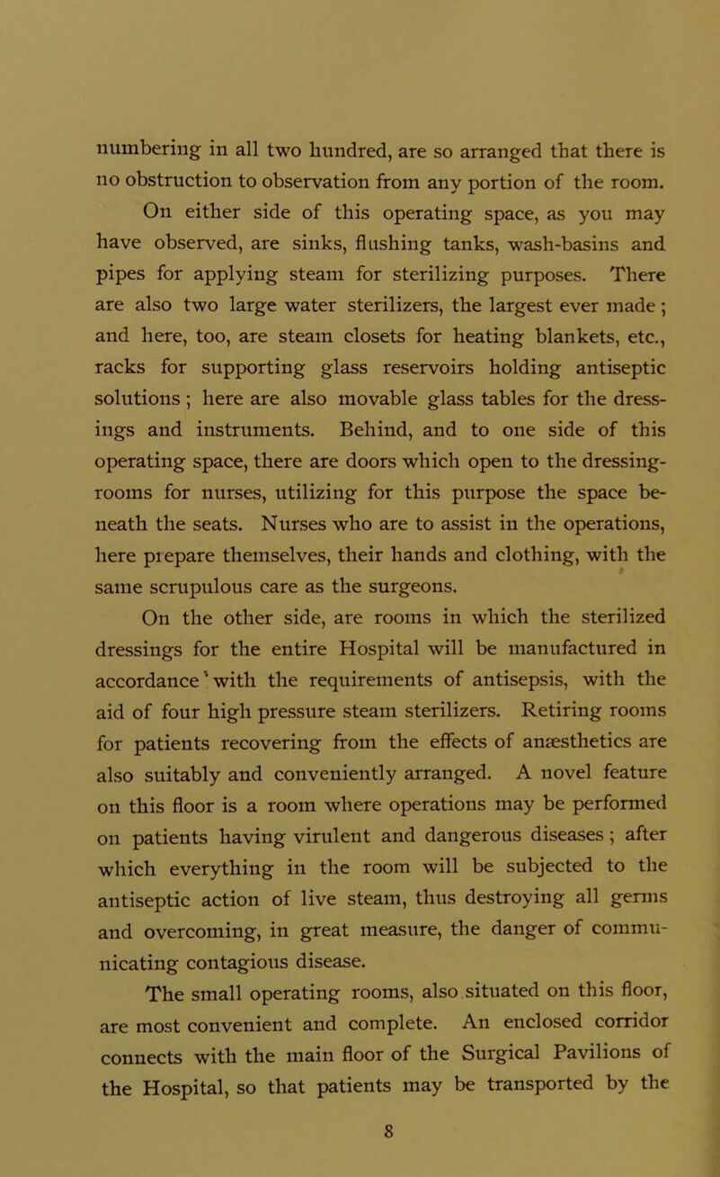 numbering in all two hundred, are so arranged that there is no obstruction to observation from any portion of the room. On either side of this operating space, as you may have observed, are sinks, flushing tanks, wash-basins and pipes for applying steam for sterilizing purposes. There are also two large water sterilizers, the largest ever made ; and here, too, are steam closets for heating blankets, etc., racks for supporting glass reservoirs holding antiseptic solutions ; here are also movable glass tables for the dress- ings and instruments. Behind, and to one side of this operating space, there are doors which open to the dressing- rooms for nurses, utilizing for this purpose the space be- neath the seats. Nurses who are to assist in the operations, here prepare themselves, their hands and clothing, with the same scrupulous care as the surgeons. On the other side, are rooms in which the sterilized dressings for the entire Hospital will be manufactured in accordance ' with the requirements of antisepsis, with the aid of four high pressure steam sterilizers. Retiring rooms for patients recovering from the effects of anaesthetics aTe also suitably and conveniently arranged. A novel feature on this floor is a room where operations may be performed on patients having virulent and dangerous diseases ; after which everything in the room will be subjected to the antiseptic action of live steam, thus destroying all germs and overcoming, in great measure, the danger of commu- nicating contagious disease. The small operating rooms, also situated on this floor, are most convenient and complete. An enclosed corridor connects with the main floor of the Surgical Pavilions of the Hospital, so that patients may be transported by the