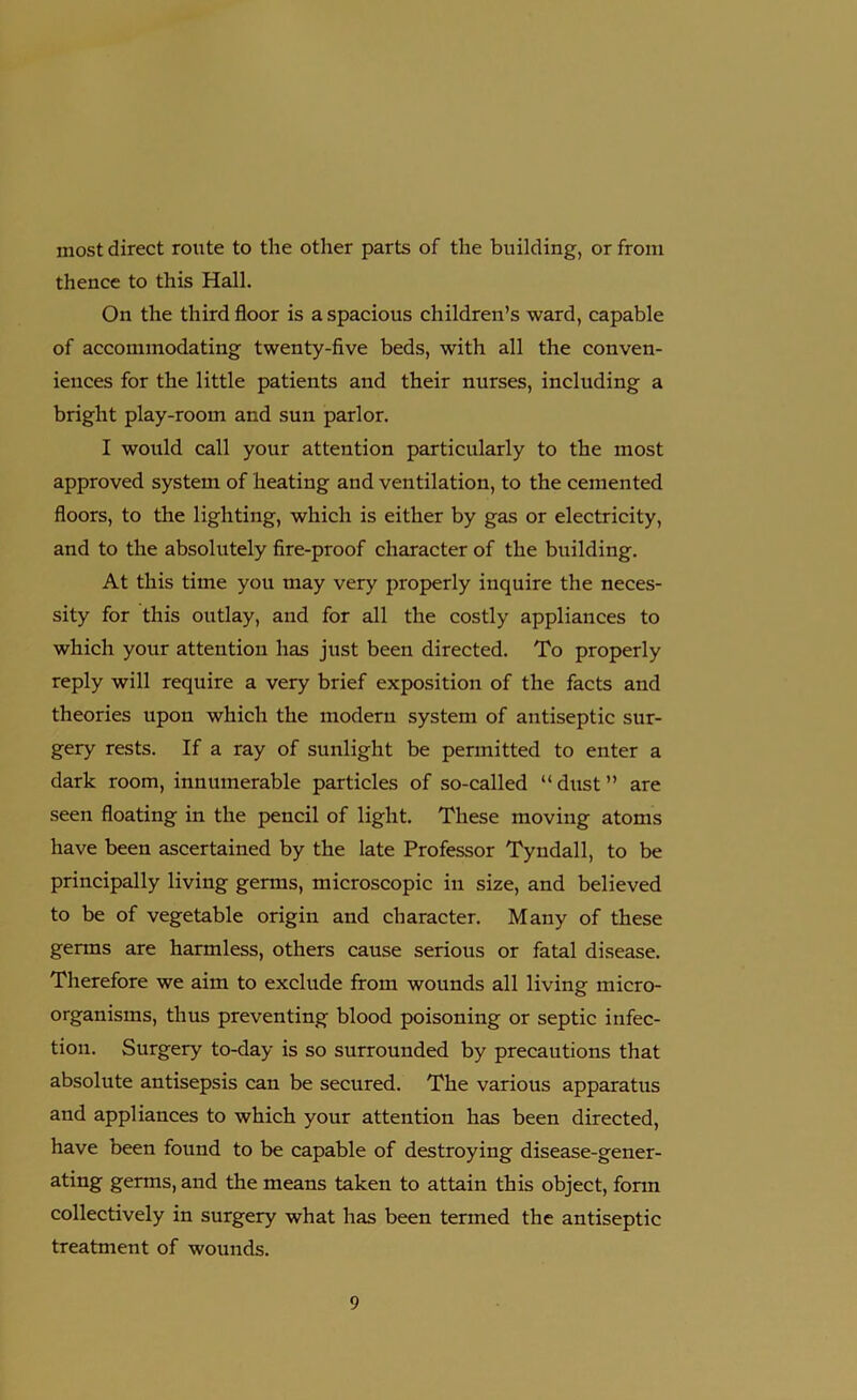 most direct route to the other parts of the building, or from thence to this Hall. On the third floor is a spacious children’s ward, capable of accommodating twenty-five beds, with all the conven- iences for the little patients and their nurses, including a bright play-room and sun parlor. I would call your attention particularly to the most approved system of heating and ventilation, to the cemented floors, to the lighting, which is either by gas or electricity, and to the absolutely fire-proof character of the building. At this time you may very properly inquire the neces- sity for this outlay, and for all the costly appliances to which your attention has just been directed. To properly reply will require a very brief exposition of the facts and theories upon which the modern system of antiseptic sur- gery rests. If a ray of sunlight be permitted to enter a dark room, innumerable particles of so-called “dust” are seen floating in the pencil of light. These moving atoms have been ascertained by the late Professor Tyndall, to be principally living genus, microscopic in size, and believed to be of vegetable origin and character. Many of these germs are harmless, others cause serious or fatal disease. Therefore we aim to exclude from wounds all living micro- organisms, thus preventing blood poisoning or septic infec- tion. Surgery to-day is so surrounded by precautions that absolute antisepsis can be secured. The various apparatus and appliances to which your attention has been directed, have been found to be capable of destroying disease-gener- ating germs, and the means taken to attain this object, form collectively in surgery what has been termed the antiseptic treatment of wounds.