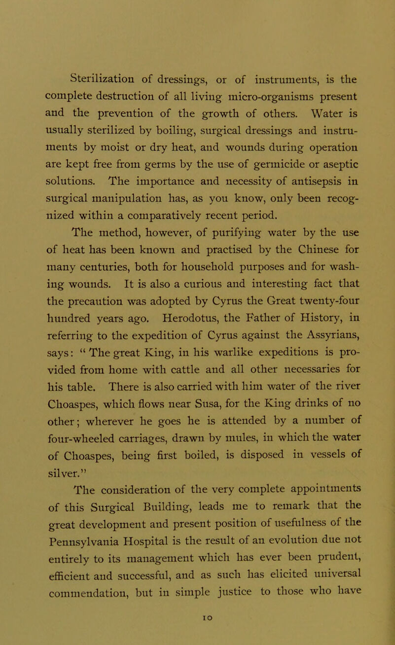 Sterilization of dressings, or of instruments, is the complete destruction of all living micro-organisms present and the prevention of the growth of others. Water is usually sterilized by boiling, surgical dressings and instru- ments by moist or dry heat, and wounds during operation are kept free from germs by the use of germicide or aseptic solutions. The importance and necessity of antisepsis in surgical manipulation has, as you know, only been recog- nized within a comparatively recent period. The method, however, of purifying water by the use of heat has been known and practised by the Chinese for many centuries, both for household purposes and for wash- ing wounds. It is also a curious and interesting fact that the precaution was adopted by Cyrus the Great twenty-four hundred years ago. Herodotus, the Father of History, in referring to the expedition of Cyrus against the Assyrians, says: “ The great King, in his warlike expeditions is pro- vided from home with cattle and all other necessaries for his table. There is also carried with him water of the river Choaspes, which flows near Susa, for the King drinks of no other; wherever he goes he is attended by a number of four-wheeled carriages, drawn by mules, in which the water of Choaspes, being first boiled, is disposed in vessels of silver.” The consideration of the very complete appointments of this Surgical Building, leads me to remark that the great development and present position of usefulness of the Pennsylvania Hospital is the result of an evolution due not entirely to its management which has ever been prudent, efficient and successful, and as such has elicited universal commendation, but in simple justice to those who have