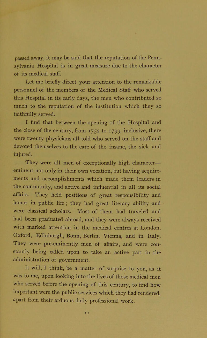 passed away, it may be said that the reputation of the Penn- sylvania Hospital is in great measure due to the character of its medical staff. Let me briefly direct your attention to the remarkable personnel of the members of the Medical Staff who served this Hospital in its early days, the men who contributed so much to the reputation of the institution which they so faithfully served. I find that between the opening of the Hospital and the close of the century, from 1752 to 1799, inclusive, there were twenty physicians all told who served on the staff and devoted themselves to the care of the insane, the sick and injured. They were all men of exceptionally high character— eminent not only in their own vocation, but having acquire- ments and accomplishments which made them leaders in the community, and active and influential in all its social affairs. They held positions of great responsibility and honor in public life; they had great literary ability and were classical scholars. Most of them had traveled and had been graduated abroad, and they were always received with marked attention in the medical centres at London, Oxford, Edinburgh, Bonn, Berlin, Vienna, and in Italy. They were pre-eminently men of affairs, and were con- stantly being called upon to take an active part in the administration of government. It will, I think, be a matter of surprise to you, as it was to me, upon looking into the lives of those medical men who served before the opening of this century, to find how important were the public services which they had rendered, apart from their arduous daily professional work.