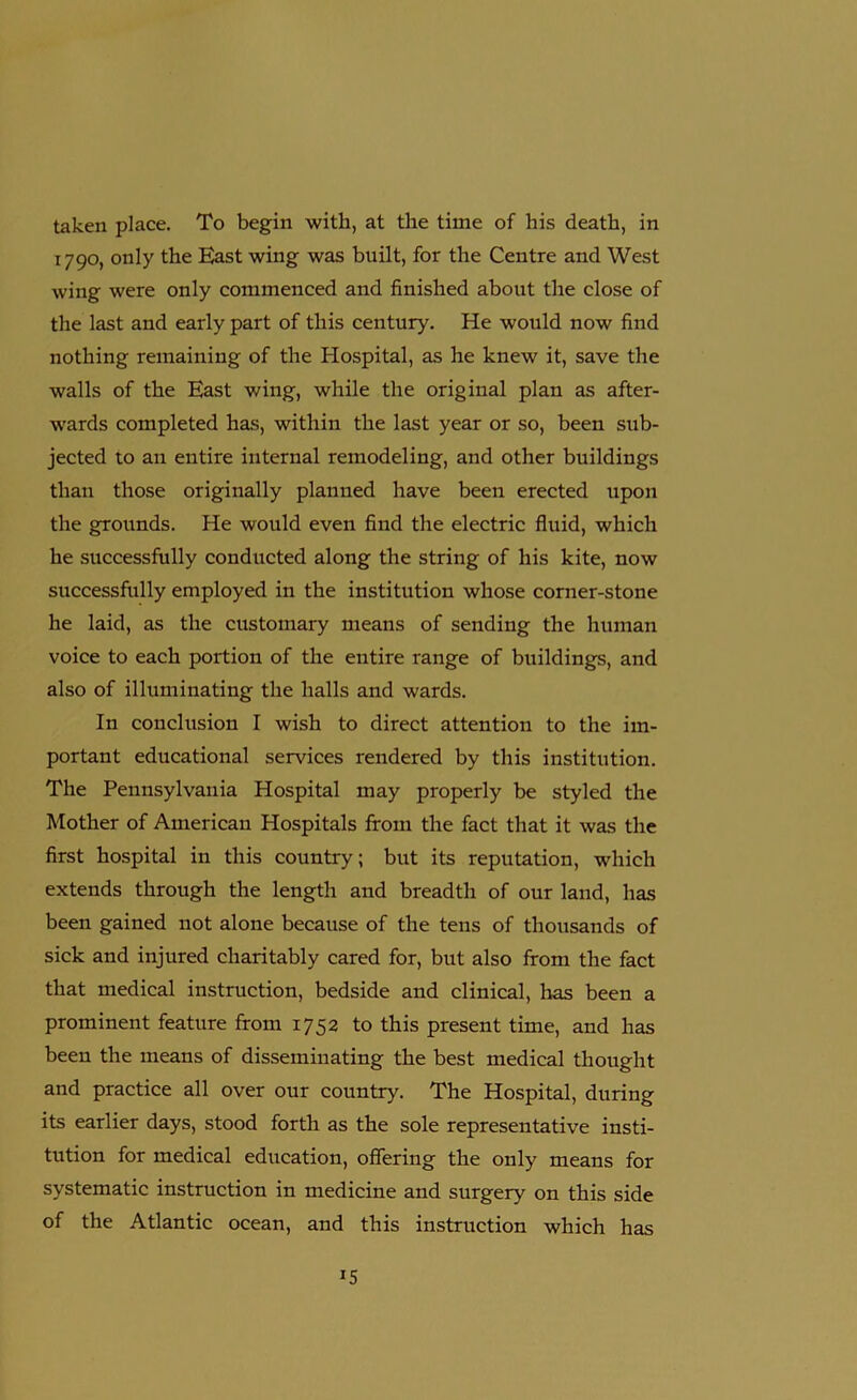 taken place. To begin with, at the time of his death, in 1790, only the East wing was built, for the Centre and West wing were only commenced and finished about the close of the last and early part of this century. He would now find nothing remaining of the Hospital, as he knew it, save the walls of the East wing, while the original plan as after- wards completed has, within the last year or so, been sub- jected to an entire internal remodeling, and other buildings than those originally planned have been erected upon the grounds. He would even find the electric fluid, which he successfully conducted along the string of his kite, now successfully employed in the institution whose corner-stone he laid, as the customary means of sending the human voice to each portion of the entire range of buildings, and also of illuminating the halls and wards. In conclusion I wish to direct attention to the im- portant educational sendees rendered by this institution. The Pennsylvania Hospital may properly be styled the Mother of American Hospitals from the fact that it was the first hospital in this country; but its reputation, which extends through the length and breadth of our land, has been gained not alone because of the tens of thousands of sick and injured charitably cared for, but also from the fact that medical instruction, bedside and clinical, has been a prominent feature from 1752 to this present time, and has been the means of disseminating the best medical thought and practice all over our country. The Hospital, during its earlier days, stood forth as the sole representative insti- tution for medical education, offering the only means for systematic instruction in medicine and surgery on this side of the Atlantic ocean, and this instruction which has *5