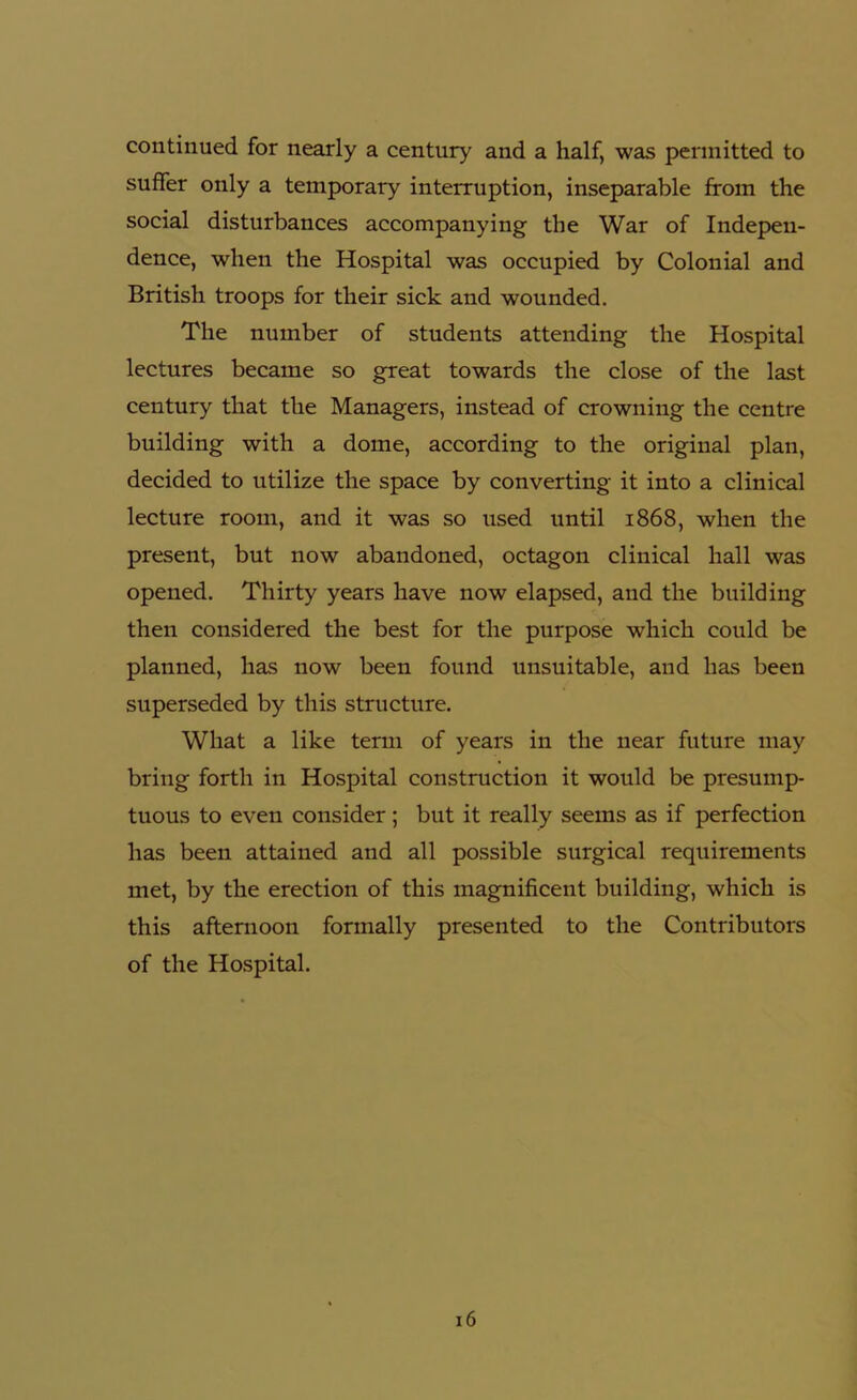 continued for nearly a century and a half, was permitted to suffer only a temporary interruption, inseparable from the social disturbances accompanying the War of Indepen- dence, when the Hospital was occupied by Colonial and British troops for their sick and wounded. The number of students attending the Hospital lectures became so great towards the close of the last century that the Managers, instead of crowning the centre building with a dome, according to the original plan, decided to utilize the space by converting it into a clinical lecture room, and it was so used until 1868, when the present, but now abandoned, octagon clinical hall was opened. Thirty years have now elapsed, and the building then considered the best for the purpose which could be planned, has now been found unsuitable, and has been superseded by this structure. What a like term of years in the near future may bring forth in Hospital construction it would be presump- tuous to even consider; but it really seems as if perfection has been attained and all possible surgical requirements met, by the erection of this magnificent building, which is this afternoon formally presented to the Contributors of the Hospital. 16