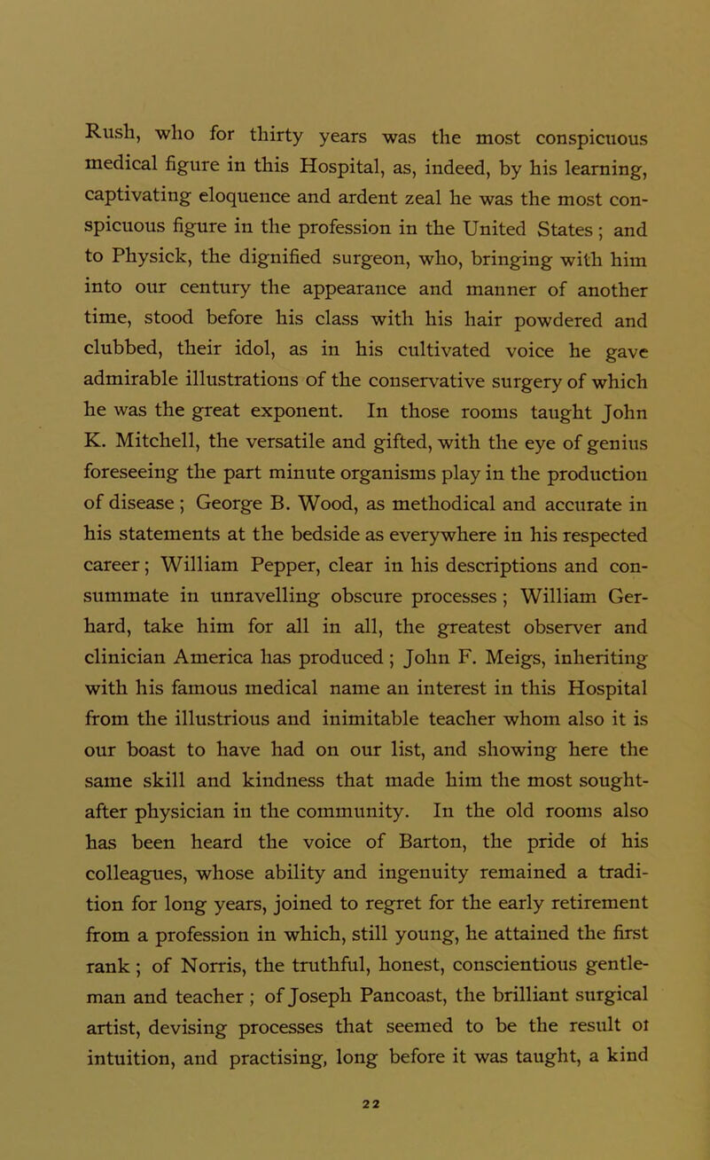 Rush, who for thirty years was the most conspicuous medical figure in this Hospital, as, indeed, by his learning, captivating eloquence and ardent zeal he was the most con- spicuous figure in the profession in the United States; and to Physick, the dignified surgeon, who, bringing with him into our century the appearance and manner of another time, stood before his class with his hair powdered and clubbed, their idol, as in his cultivated voice he gave admirable illustrations of the conservative surgery of which he was the great exponent. In those rooms taught John K. Mitchell, the versatile and gifted, with the eye of genius foreseeing the part minute organisms play in the production of disease; George B. Wood, as methodical and accurate in his statements at the bedside as everywhere in his respected career; William Pepper, clear in his descriptions and con- summate in unravelling obscure processes ; William Ger- hard, take him for all in all, the greatest observer and clinician America has produced; John F. Meigs, inheriting with his famous medical name an interest in this Hospital from the illustrious and inimitable teacher whom also it is our boast to have had on our list, and showing here the same skill and kindness that made him the most sought- after physician in the community. In the old rooms also has been heard the voice of Barton, the pride of his colleagues, whose ability and ingenuity remained a tradi- tion for long years, joined to regret for the early retirement from a profession in which, still young, he attained the first rank ; of Norris, the truthful, honest, conscientious gentle- man and teacher ; of Joseph Pancoast, the brilliant surgical artist, devising processes that seemed to be the result or intuition, and practising, long before it was taught, a kind