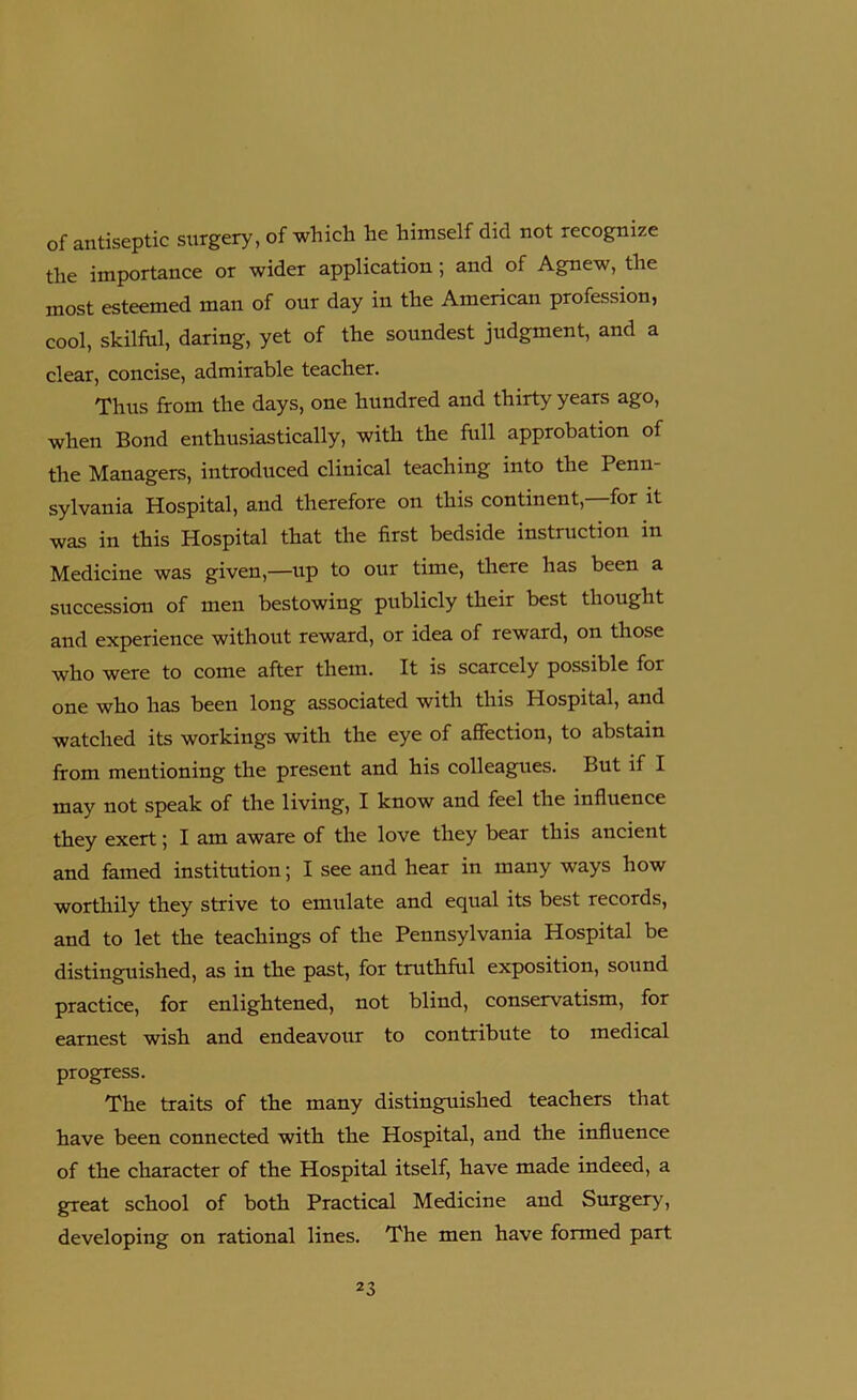 of antiseptic surgery, of which he himself did not recognize the importance or wider application; and of Agnew, the most esteemed man of our day in the American profession, cool, skilful, daring, yet of the soundest judgment, and a clear, concise, admirable teacher. Thus from the days, one hundred and thirty years ago, when Bond enthusiastically, with the full approbation of the Managers, introduced clinical teaching into the Penn- sylvania Hospital, and therefore on this continent,—for it was in this Hospital that the first bedside instruction in Medicine was given,—up to our time, there has been a succession of men bestowing publicly their best thought and experience without reward, or idea of reward, on those who were to come after them. It is scarcely possible for one who has been long associated with this Hospital, and watched its workings with the eye of affection, to abstain from mentioning the present and his colleagues. But if I may not speak of the living, I know and feel the influence they exert; I am aware of the love they bear this ancient and famed institution; I see and hear in many ways how worthily they strive to emulate and equal its best records, and to let the teachings of the Pennsylvania Hospital be distinguished, as in the past, for truthful exposition, sound practice, for enlightened, not blind, conservatism, for earnest wish and endeavour to contribute to medical progress. The traits of the many distinguished teachers that have been connected with the Hospital, and the influence of the character of the Hospital itself, have made indeed, a great school of both Practical Medicine and Surgery, developing on rational lines. The men have formed part