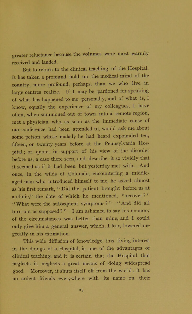 greater reluctance because the volumes were most warmly received and lauded. But to return to the clinical teaching of the Hospital. It has taken a profound hold on the medical mind of the country, more profound, perhaps, than we who live in large centres realize. If I may be pardoned for speaking of what has happened to me personally, and of what is, I know, equally the experience of my colleagues, I have often, when summoned out of town into a remote region, met a physician who, as soon as the immediate cause of our conference had been attended to, would ask me about some peison whose malady he had heard expounded ten, fifteen, or twenty years before at the Pennsylvania Hos- pital ; or quote, in support of his view of the disorder before us, a case there seen, and describe it so vividly that it seemed as if it had been but yesterday met with. And once, in the wilds of Colorado, encountering a middle- aged man who introduced himself to me, he asked, almost as his first remark, “ Did the patient brought before us at aclinic,” the date of which he mentioned, “recover?” “What were the subsequent symptoms?” “And did all turn out as supposed ? ” I am ashamed to say his memory of the circumstances was better than mine, and I could only give him a general answer, which, I fear, lowered me greatly in his estimation. This wide diffusion of knowledge, this living interest in the doings of a Hospital, is one of the advantages of clinical teaching, and it is certain that the Hospital that neglects it, neglects a great means of doing widespread good. Moreover, it shuts itself off from the world ; it has no ardent friends everywhere with its name on their