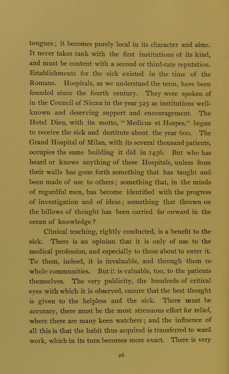 tongues ; it becomes purely local in its character and aims. It never takes rank with the first institutions of its kind, and must be content with a second or third-rate reputation. Establishments for the sick existed in the time of the Romans. Hospitals, as we understand the term, have been founded since the fourth century. They were spoken of in the Council of Nicsea in the year 325 as institutions well- known and deserving support and encouragement The Hotel Dieu, with its motto, “ Medicus et Hospes,” began to receive the sick and destitute about the year 600. The Grand Hospital of Milan, with its several thousand patients, occupies the same building it did in 1456. But who has heard or knows anything of these Hospitals, unless from their walls has gone forth something that has taught and been made of use to others ; something that, in the minds of regardful men, has become identified with the progress of investigation and of ideas; something that thrown on the billows of thought has been carried far onward in the ocean of knowledge ? Clinical teaching, rightly conducted, is a benefit to the sick. There is an opinion that it is only of use to the medical profession, and especially to those about to enter it. To them, indeed, it is invaluable, and through them to whole communities. But it is valuable, too, to the patients themselves. The very publicity, the hundreds of critical eyes with which it is observed, ensure that the best thought is given to the helpless and the sick. There must be accuracy, there must be the most strenuous effort for relief, where there are many keen watchers ; and the influence of all this is that the habit thus acquired is transferred to ward work, which in its turn becomes more exact. There is very