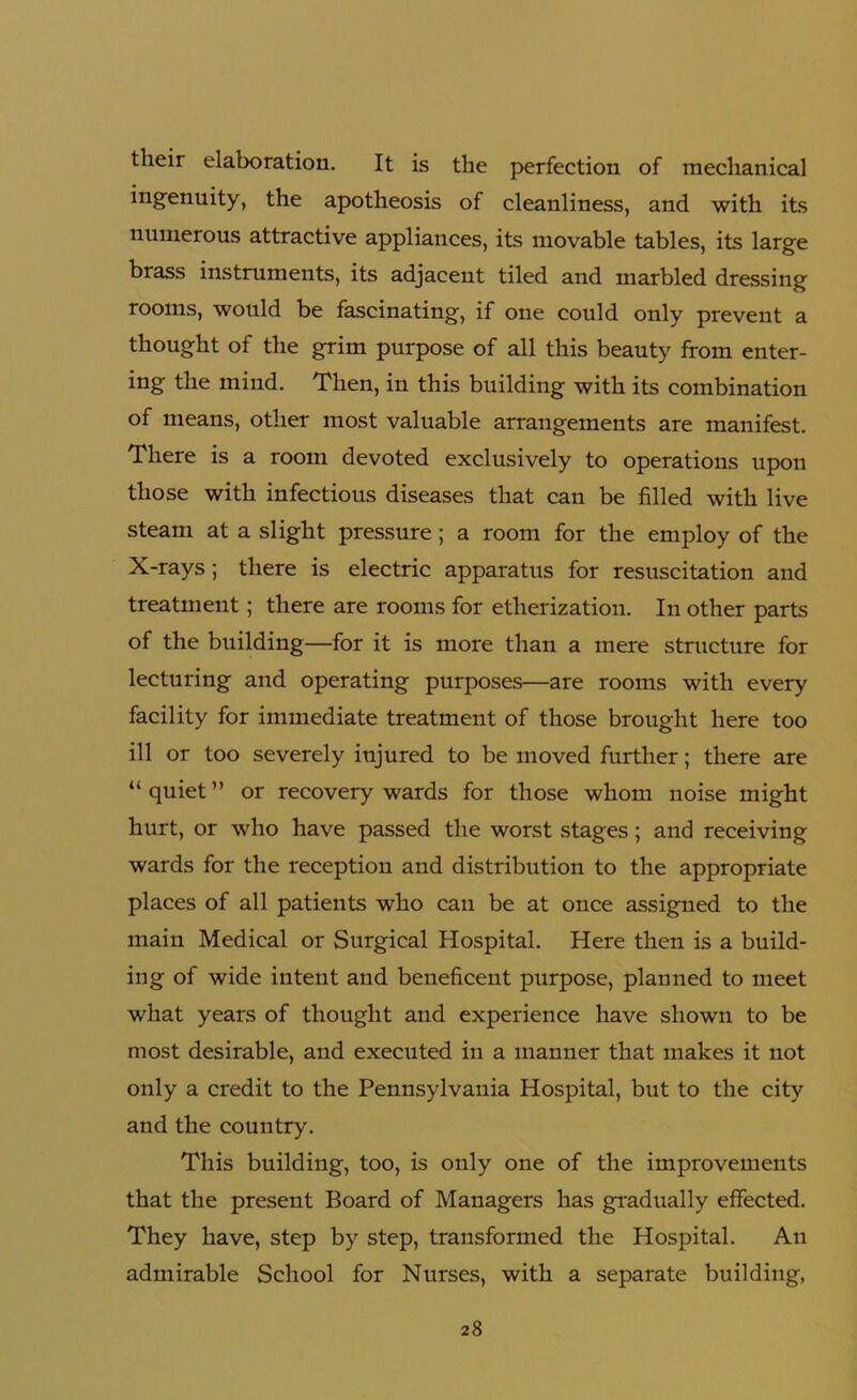 their elaboration. It is the perfection of mechanical ingenuity, the apotheosis of cleanliness, and with its numerous attractive appliances, its movable tables, its large brass instruments, its adjacent tiled and marbled dressing rooms, would be fascinating, if one could only prevent a thought of the grim purpose of all this beauty from enter- ing the mind. Then, in this building with its combination of means, other most valuable arrangements are manifest. There is a room devoted exclusively to operations upon those with infectious diseases that can be filled with live steam at a slight pressure; a room for the employ of the X-rays; there is electric apparatus for resuscitation and treatment; there are rooms for etherization. In other parts of the building—for it is more than a mere structure for lecturing and operating purposes—are rooms with every facility for immediate treatment of those brought here too ill or too severely injured to be moved further; there are “ quiet ” or recovery wards for those whom noise might hurt, or who have passed the worst stages; and receiving wards for the reception and distribution to the appropriate places of all patients who can be at once assigned to the main Medical or Surgical Hospital. Here then is a build- ing of wide intent and beneficent purpose, planned to meet what years of thought and experience have shown to be most desirable, and executed in a manner that makes it not only a credit to the Pennsylvania Hospital, but to the city and the country. This building, too, is only one of the improvements that the present Board of Managers has gradually effected. They have, step by step, transformed the Hospital. An admirable School for Nurses, with a separate building,