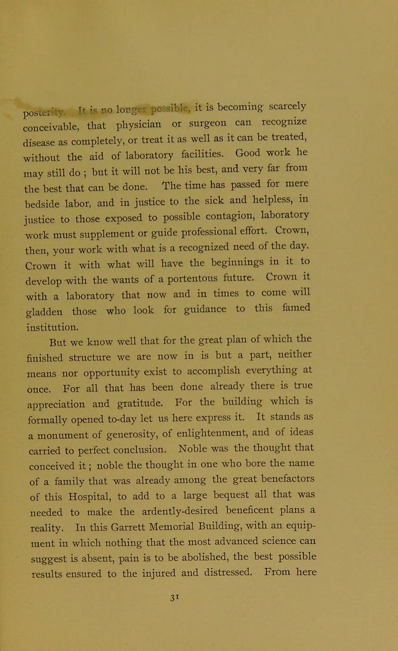 posterity. II is no longer possible, it is becoming scarcely conceivable, that physician or surgeon can recognize disease as completely, or treat it as well as it can be treated, without the aid of laboratory facilities. Good work he may still do ; but it will not be his best, and very far from the best that can be done. The time has passed for mere bedside labor, and in justice to the sick and helpless, in justice to those exposed to possible contagion, laboratory work must supplement or guide professional effort. Crown, then, your work with what is a recognized need of the day. Crown it with what will have the beginnings in it to develop with the wants of a portentous future. Crown it with a laboratory that now and in times to come will gladden those who look for guidance to this famed institution. But we know well that for the great plan of which the finished structure we are now in is but a part, neither means nor opportunity exist to accomplish everything at once. For all that has been done already there is true appreciation and gratitude. For the building which is formally opened to-day let us here express it. It stands as a monument of generosity, of enlightenment, and of ideas carried to perfect conclusion. Noble was the thought that conceived it 5 noble the thought in one who bore the name of a family that was already among the great benefactors of this Hospital, to add to a large bequest all that was needed to make the ardently-desired beneficent plans a reality. In this Garrett Memorial Building, with an equip- ment in which nothing that the most advanced science can suggest is absent, pain is to be abolished, the best possible results ensured to the injured and distressed. From here