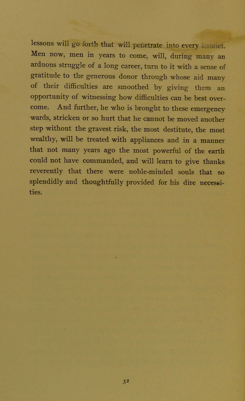 lessons will go forth that will penetrate into every * .net. Men now, men in years to come, will, during many an arduous struggle of a long career, turn to it with a sense of gratitude to the generous donor through whose aid many of their difficulties are smoothed by giving them an opportunity of witnessing how difficulties can be best over- come. And further, he who is brought to these emergency wards, stricken or so hurt that he cannot be moved another step without the gravest risk, the most destitute, the most wealthy, will be treated with appliances and in a manner that not many years ago the most powerful of the earth could not have commanded, and will learn to give thanks reverently that there were noble-minded souls that so splendidly and thoughtfully provided for his dire necessi- ties.