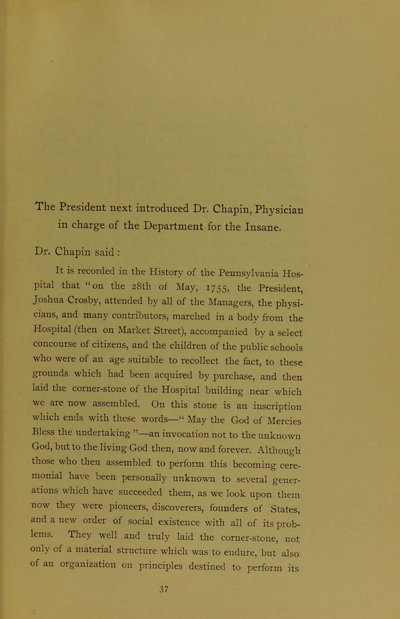 The President next introduced Dr. Chapin, Physician in charge of the Department for the Insane. Dr. Chapin said : It is recorded in the History of the Pennsylvania Hos- pital that “on the 28th of May, 1755, the President, Joshua Crosby, attended by all of the Managers, the physi- cians, and many contributors, marched in a body from the Hospital (then on Market Street), accompanied by a select concourse of citizens, and the children of the public schools who were of an age suitable to recollect the fact, to these grounds which had been acquired by purchase, and then laid the corner-stone of the Hospital building near which we are now assembled. On this stone is an inscription which ends with these words—“ May the God of Mercies Bless the undertaking ”—an invocation not to the unknown God, but to the living God then, now and forever. Although those who then assembled to perform this becoming cere- monial have been personally unknown to several gener- ations which have succeeded them, as we look upon them now they were pioneers, discoverers, founders of States, and a new order of social existence with all of its prob- lems. They well and truly laid the corner-stone, not only of a material structure which was to endure, but also of an organization on principles destined to perform its