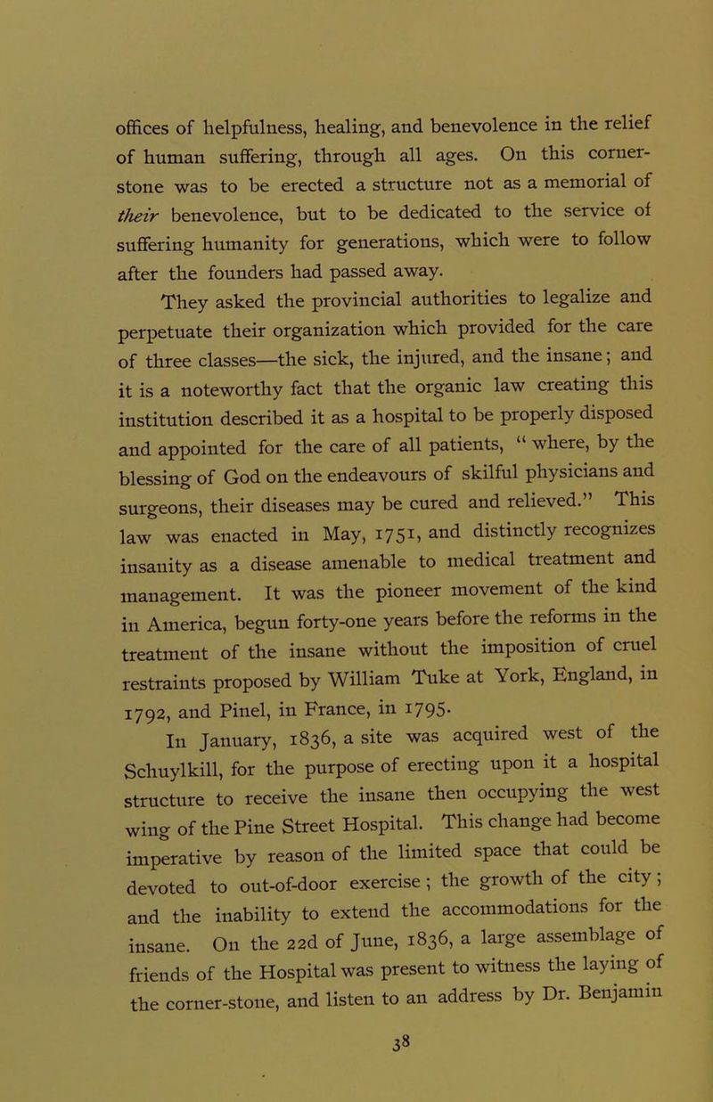 offices of helpfulness, healing, and benevolence in the relief of human suffering, through all ages. On this corner- stone was to be erected a structure not as a memorial of their benevolence, but to be dedicated to the service of suffering humanity for generations, which were to follow after the founders had passed away. They asked the provincial authorities to legalize and perpetuate their organization which provided for the care of three classes—the sick, the injured, and the insane; and it is a noteworthy fact that the organic law creating this institution described it as a hospital to be properly disposed and appointed for the care of all patients, “ where, by the blessing of God on the endeavours of skilful physicians and surgeons, their diseases may be cured and relieved.” This law was enacted in May, 1751, and distinctly recognizes insanity as a disease amenable to medical treatment and management. It was the pioneer movement of the kind in America, begun forty-one years before the reforms in the treatment of the insane without the imposition of cruel restraints proposed by William Tuke at York, England, in 1792, and Pinel, in France, in 1795. In January, 1836, a site was acquired west of the Schuylkill, for the purpose of erecting upon it a hospital structure to receive the insane then occupying the west wing of the Pine Street Hospital. This change had become imperative by reason of the limited space that could be devoted to out-of-door exercise; the growth of the city; and the inability to extend the accommodations for the insane. On the 22d of June, 1836, a large assemblage of friends of the Hospital was present to witness the laying of the corner-stone, and listen to an address by Dr. Benjamin