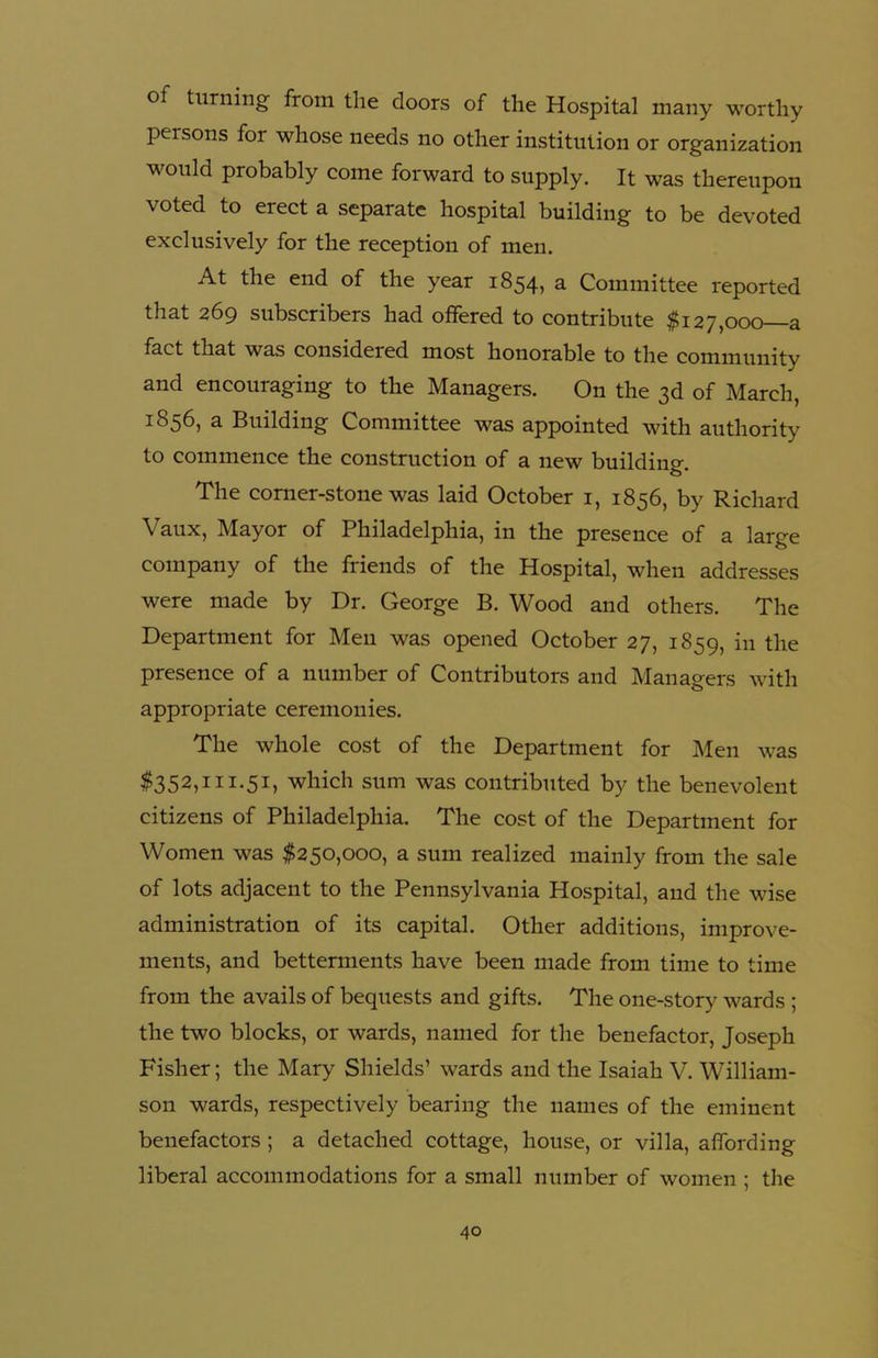 ol turning from the doors of the Hospital many worthy persons for whose needs no other institution or organization would probably come forward to supply. It was thereupon voted to erect a separate hospital building to be devoted exclusively for the reception of men. At the end of the year 1854, a Committee reported that 269 subscribers had offered to contribute $127,000 a fact that was considered most honorable to the community and encouraging to the Managers. On the 3d of March, 1856, a Building Committee was appointed with authority to commence the construction of a new building. The corner-stone was laid October 1, 1856, by Richard Vaux, Mayor of Philadelphia, in the presence of a large company of the friends of the Hospital, when addresses were made by Dr. George B. Wood and others. The Department for Men was opened October 27, 1859, in the presence of a number of Contributors and Managers with appropriate ceremonies. The whole cost of the Department for Men was $352,111.51, which sum was contributed by the benevolent citizens of Philadelphia. The cost of the Department for Women was $250,000, a sum realized mainly from the sale of lots adjacent to the Pennsylvania Hospital, and the wise administration of its capital. Other additions, improve- ments, and betterments have been made from time to time from the avails of bequests and gifts. The one-story wards ; the two blocks, or wards, named for the benefactor, Joseph Fisher; the Mary Shields’ wards and the Isaiah V. William- son wards, respectively bearing the names of the eminent benefactors ; a detached cottage, house, or villa, affording liberal accommodations for a small number of women ; the
