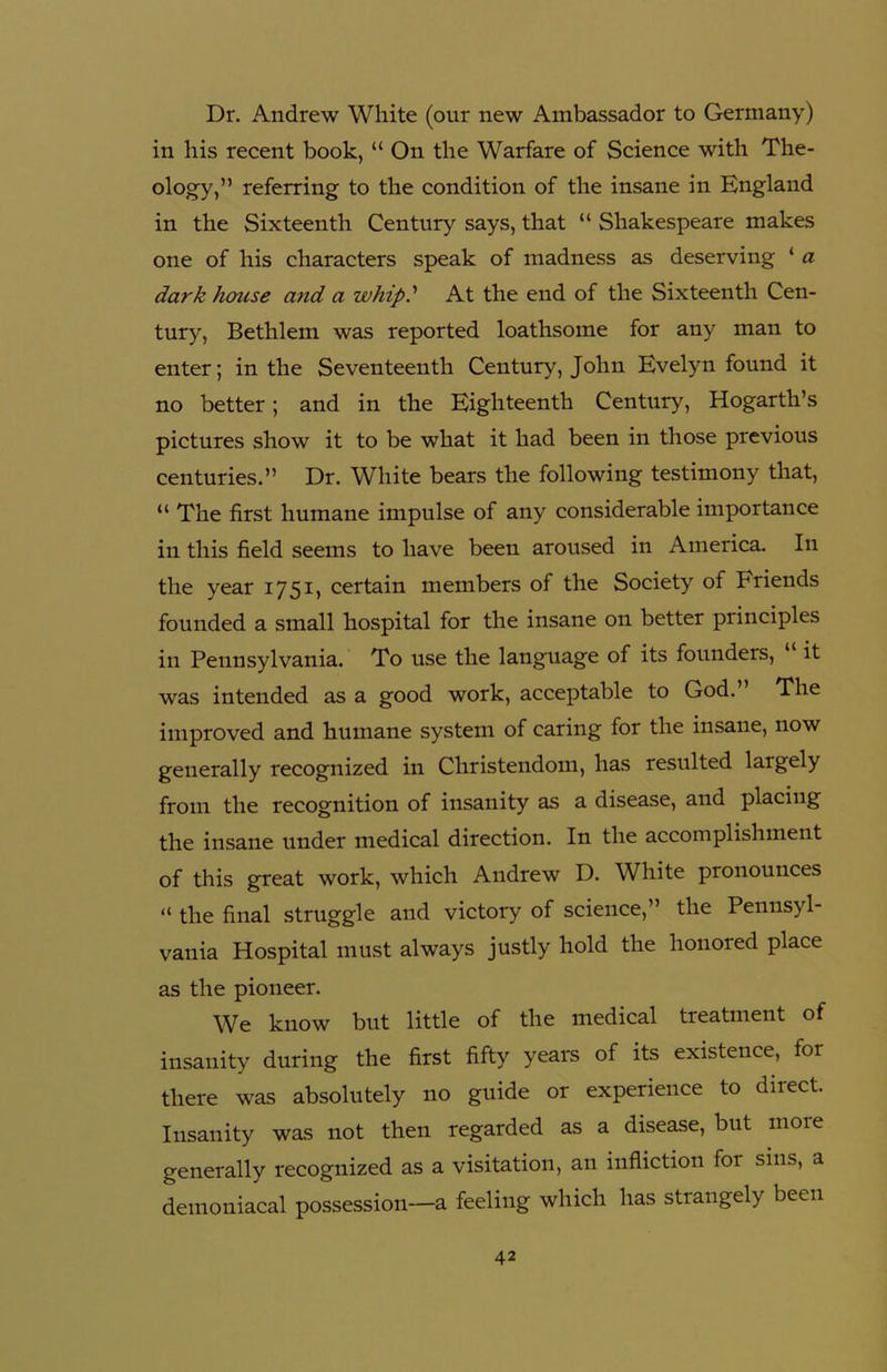 Dr. Andrew White (our new Ambassador to Germany) in his recent book, “ On the Warfare of Science with The- ology,” referring to the condition of the insane in England in the Sixteenth Century says, that “ Shakespeare makes one of his characters speak of madness as deserving ‘ a dark house and a whip? At the end of the Sixteenth Cen- tury, Bethlem was reported loathsome for any man to enter; in the Seventeenth Century, John Evelyn found it no better; and in the Eighteenth Century, Hogarth’s pictures show it to be what it had been in those previous centuries.” Dr. White bears the following testimony that, “ The first humane impulse of any considerable importance in this field seems to have been aroused in America. In the year 1751, certain members of the Society of Friends founded a small hospital for the insane on better principles in Pennsylvania. To use the language of its founders, “ it was intended as a good work, acceptable to God.” The improved and humane system of caring for the insane, now generally recognized in Christendom, has resulted largely from the recognition of insanity as a disease, and placing the insane under medical direction. In the accomplishment of this great work, which Andrew D. White pronounces “ the final struggle and victory of science,” the Pennsyl- vania Hospital must always justly hold the honored place as the pioneer. We know but little of the medical treatment of insanity during the first fifty years of its existence, for there was absolutely no guide or experience to diiect. Insanity was not then regarded as a disease, but more generally recognized as a visitation, an infliction for sins, a demoniacal possession—a feeling which has strangely been