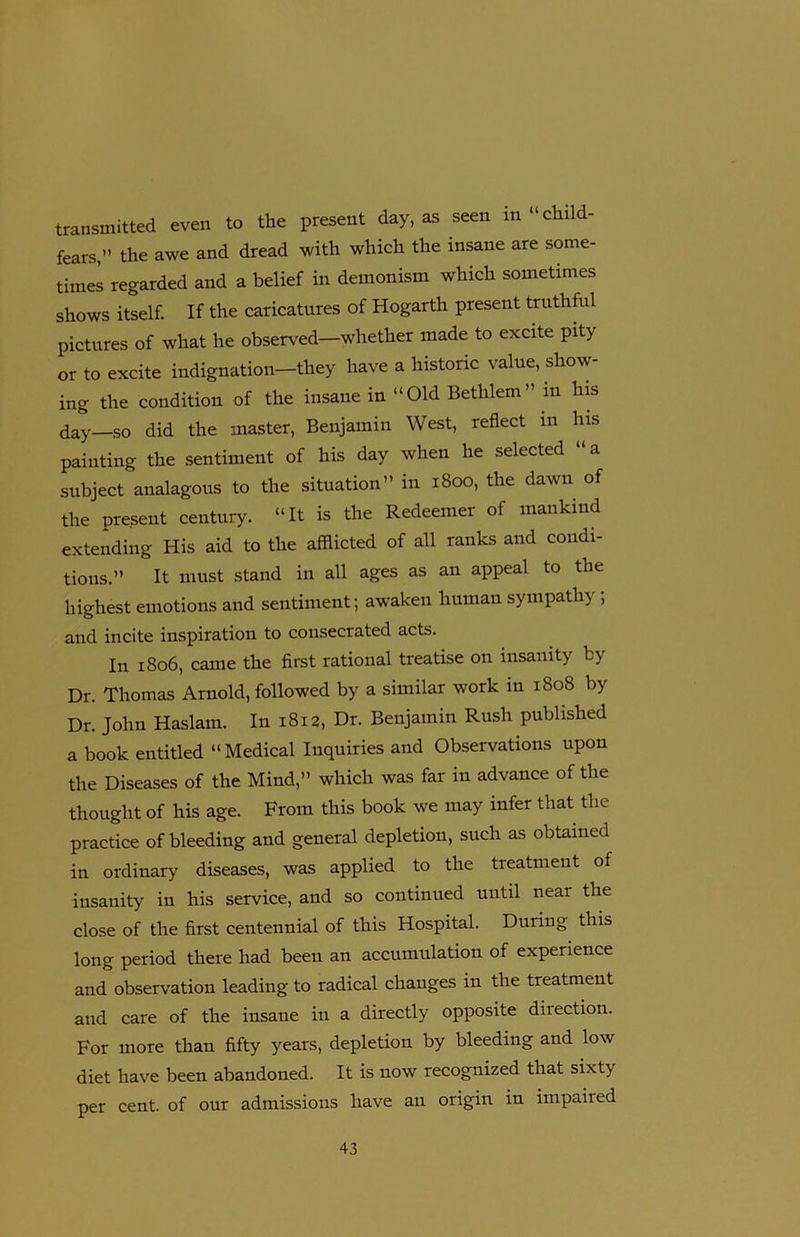 transmitted even to the present day, as seen in “child- fears,” the awe and dread with which the insane are some- times regarded and a belief in demonism which sometimes shows itself. If the caricatures of Hogarth present truthful pictures of what he observed—whether made to excite pity or to excite indignation-they have a historic value, show- ing the condition of the insane in “Old Betlilem ” in his day—so did the master, Benjamin West, reflect in his painting the sentiment of his day when he selected “a subject analagous to the situation” in 1800, the dawn of the present century. “It is the Redeemer of mankind extending His aid to the afflicted of all ranks and condi- tions.” It must stand in all ages as an appeal to the highest emotions and sentiment; awaken human sympathy , and incite inspiration to consecrated acts. In 1806, came the first rational treatise on insanity by Dr. Thomas Arnold, followed by a similar work in 1808 by Dr. John Haslam. In 1812, Dr. Benjamin Rush published a book entitled “ Medical Inquiries and Observations upon the Diseases of the Mind,” which was far in advance of the thought of his age. From this book we may infer that the practice of bleeding and general depletion, such as obtained in ordinary diseases, was applied to the treatment of insanity in his service, and so continued until near the close of the first centennial of this Hospital. During this long period there had been an accumulation of experience and observation leading to radical changes in the treatment and care of the insane in a directly opposite direction. For more than fifty years, depletion by bleeding and low diet have been abandoned. It is now recognized that sixty per cent, of our admissions have an origin in impaired