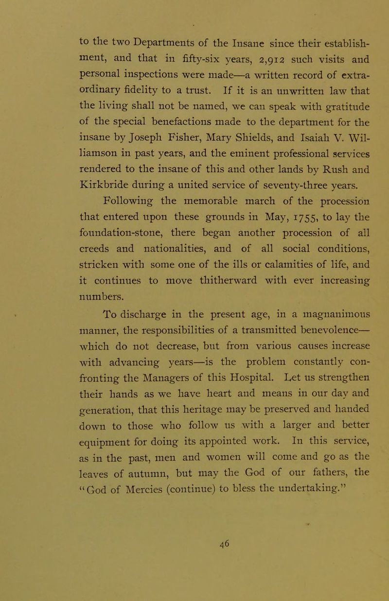 to the two Departments of the Insane since their establish- ment, and that in fifty-six years, 2,912 such visits and personal inspections were made—a written record of extra- ordinary fidelity to a trust. If it is an unwritten law that the living shall not be named, we can speak with gratitude of the special benefactions made to the department for the insane by Joseph Fisher, Mary Shields, and Isaiah V. Wil- liamson in past years, and the eminent professional services rendered to the insane of this and other lands by Rush and Kirkbride during a united service of seventy-three years. Following the memorable march of the procession that entered upon these grounds in May, 1755, to lay the foundation-stone, there began another procession of all creeds and nationalities, and of all social conditions, stricken with some one of the ills or calamities of life, and it continues to move thitherward with ever increasing numbers. To discharge in the present age, in a magnanimous manner, the responsibilities of a transmitted benevolence— which do not decrease, but from various causes increase with advancing years—is the problem constantly con- fronting the Managers of this Hospital. Let us strengthen their hands as we have heart and means in our day and generation, that this heritage may be preserved and handed down to those who follow us with a larger and better equipment for doing its appointed work. In this sendee, as in the past, men and women will come and go as the leaves of autumn, but may the God of our fathers, the “God of Mercies (continue) to bless the undertaking.”