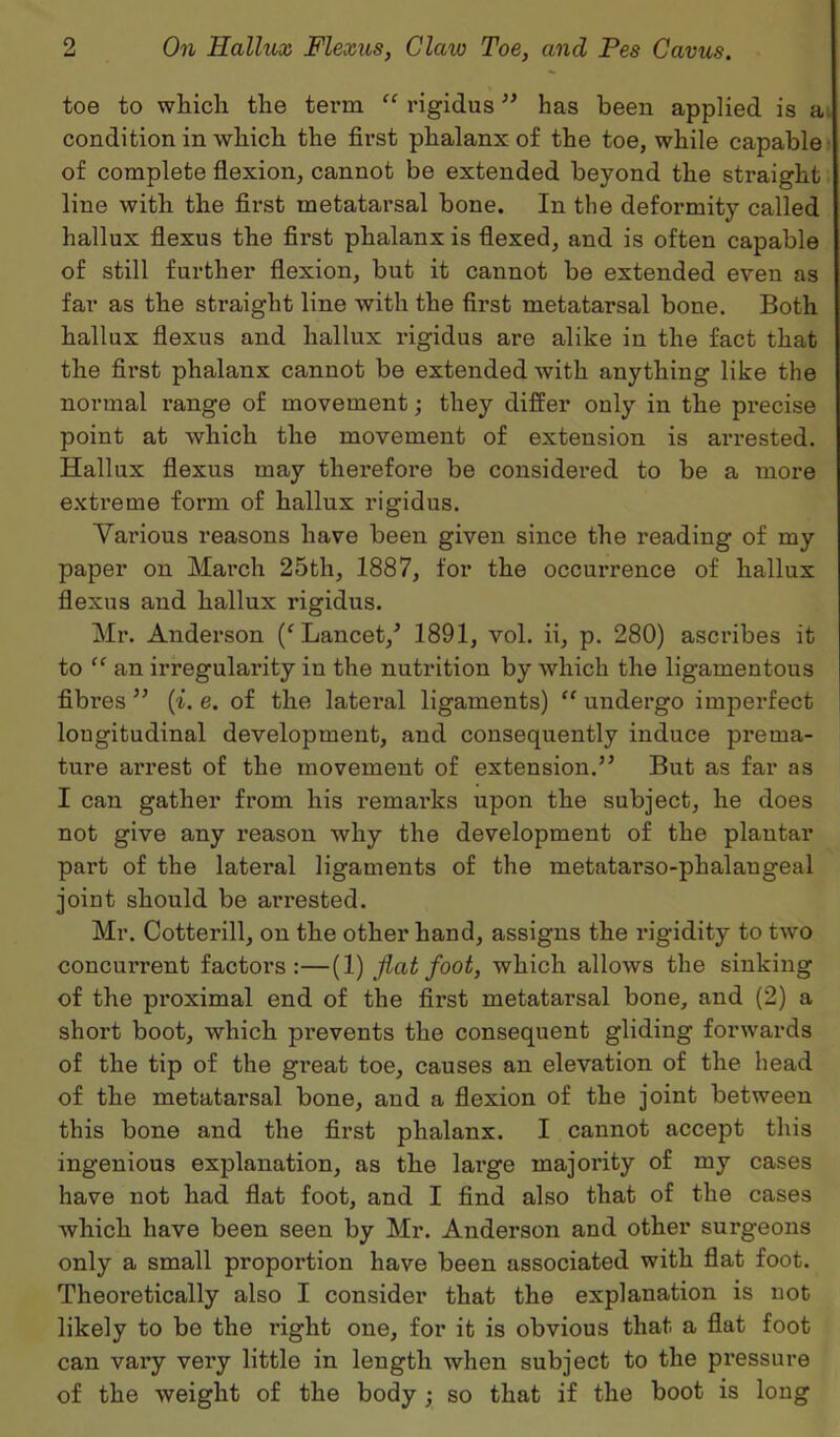 toe to wliich the term “ rigidus ” has been applied is a condition in which the first phalanx of the toe, while capable of complete flexion, cannot be extended beyond the straight line with the first metatarsal bone. In the deformity called hallux flexus the first phalanx is flexed, and is often capable of still further flexion, but it cannot be extended even as far as the straight line with the first metatarsal bone. Both hallux flexus and hallux rigidus are alike in the fact that the first phalanx cannot be extended with anything like the normal range of movement; they differ only in the precise point at which the movement of extension is arrested. Hallux flexus may therefore be considered to be a more extreme form of hallux rigidus. Vai'ious reasons have been given since the reading of my paper on March 25th, 1887, for the occurrence of hallux flexus and hallux rigidus. Mr. Anderson (f Lancet/ 1891, vol. ii, p. 280) ascribes it to “ an irregularity in the nutrition by which the ligamentous fibres ” (i. e. of the latei-al ligaments) “ undergo imperfect longitudinal development, and consequently induce prema- ture arrest of the movement of extension.” But as far as I can gather from his remarks upon the subject, he does not give any reason why the development of the plantar part of the lateral ligaments of the metatarso-phalangeal joint should be arrested. Mr. Cotterill, on the other hand, assigns the rigidity to two concurrent factors:—(1) flat foot, which allows the sinking of the proximal end of the first metatarsal bone, and (2) a short boot, which prevents the consequent gliding forwards of the tip of the great toe, causes an elevation of the head of the metatarsal bone, and a flexion of the joint between this bone and the first phalanx. I cannot accept this ingenious explanation, as the large majority of my cases have not had flat foot, and I find also that of the cases which have been seen by Mr. Anderson and other surgeons only a small proportion have been associated with flat foot. Theoretically also I consider that the explanation is not likely to be the right one, for it is obvious that a flat foot can vai’y very little in length when subject to the pressure of the weight of the body ; so that if the boot is long
