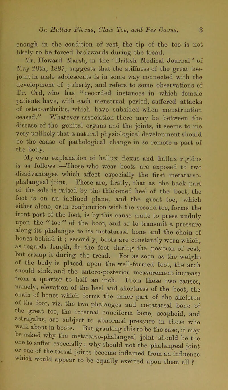 enough in the condition of rest, the tip of the toe is not likely to he forced backwards during the tread. Mr. Howard Marsh, in the ‘ British Medical Journal ’ of May 28th, 1887, suggests that the stiffness of the great toe- joint in male adolescents is in some way connected with the development of puberty, and refers to some observations of Dr. Ord, who has “ recorded instances in which female patients have, with each menstrual period, suffered attacks of osteo-arthritis, which have subsided when menstruation ceased.” Whatever association there may be between the disease of the genital organs and the joints, it seems to me very unlikely that a natural physiological development should be the cause of pathological change in so remote a part of the body. My own explanation of hallux flexus and hallux rigidus is as follows :—Those who wear boots are exposed to two disadvantages which affect especially the first metatarso- phalangeal joint. These are, firstly, that as the back part of the sole is raised by the thickened heel of the boot, the foot is on an inclined plane, and the great toe, which either alone, or in conjunction with the second toe, forms the front part of the foot, is by this cause made to press unduly upon the “ toe ” of the boot, and so to transmit a pressure along its phalanges to its metatarsal bone and the chain of bones behind it; secondly, boots are constantly worn which, as regards length, fit the foot during the position of rest, but ciamp it during the tread. For as soon as the weight of the body is placed upon the well-formed foot, the arch should sink, and the antero-posterior measurement increase fioin a quarter to half an inch. From these two causes, namely, elevation of the heel and shortness of the boot, the chain of bones which forms the inner part of the skeleton of the foot, viz. the two phalanges and metatarsal bone of the great toe, the internal cuneiform bone, scaphoid, and astiagalus, are subject to abnormal pressure in those who walk about in boots. But granting this to be the case, it may be asked why the metatarso-phalangeal joint should be the one to suffer especially ; why should not the phalangeal joint or one of the tarsal joints become inflamed from an influence which would appear to be equally exerted upon them all ?