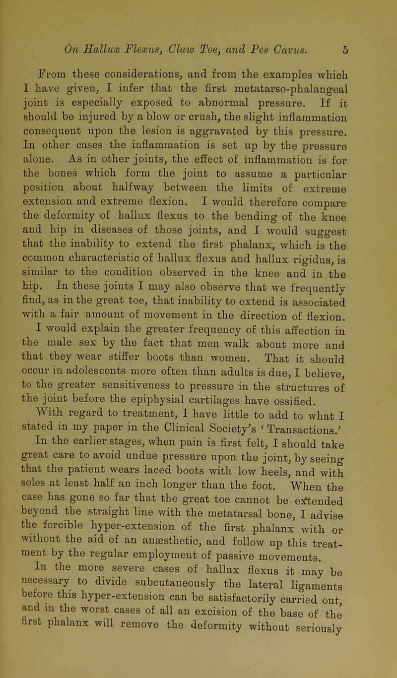 From these considerations, and from the examples which I have given, I infer that the first metatarso-phalangeal joint is especially exposed to abnormal pressure. If it should be injured by a blow or crush, the slight inflammation consequent upon the lesion is aggravated by this pressure. In other cases the inflammation is set up by the pressure alone. As in other joints, the effect of inflammation is for the bones which form the joint to assume a particular position about halfway between the limits of extreme extension and extreme flexion. I would therefore compare the deformity of hallux flexus to the bending of the knee and hip in diseases of those joints, and I would suggest that the inability to extend the first phalanx, which is the common characteristic of hallux flexus and hallux rigidus, is similar to the condition observed in the knee and in the hip. In these joints I may also observe that we frequently find, as in the great toe, that inability to extend is associated with a fair amount of movement in the direction of flexion. I would explain the greater frequency of this affection in the male sex by the fact that men walk about more and that they wear stiffer boots than women. That it should occur iu adolescents more often than adults is due, I believe, to the greater sensitiveness to pressure in the structures of the joint before the epiphysial cartilages have ossified. With regard to treatment, I have little to add to what I stated in my paper in the Clinical Society's c Transactions.' In the earlier stages, when pain is first felt, I should take great care to avoid undue pressure upon the joint, by seeing that the patient wears laced boots with low heels, and with soles at least half an inch longer than the foot. When the case has gone so far that the great toe cannot be extended beyond the straight line with the metatarsal bone, I advise the forcible hyper-extension of the first phalanx with or without the aid of an anaesthetic, and follow up this treat- ment by the regular employment of passive movements. In the more severe cases of hallux flexus it may be necessary to divide subcutaneously the lateral ligaments before this hyper-extension can be satisfactorily carried out, and in the worst cases of all an excision of the base of the first phalanx wdl remove the deformity without seriously