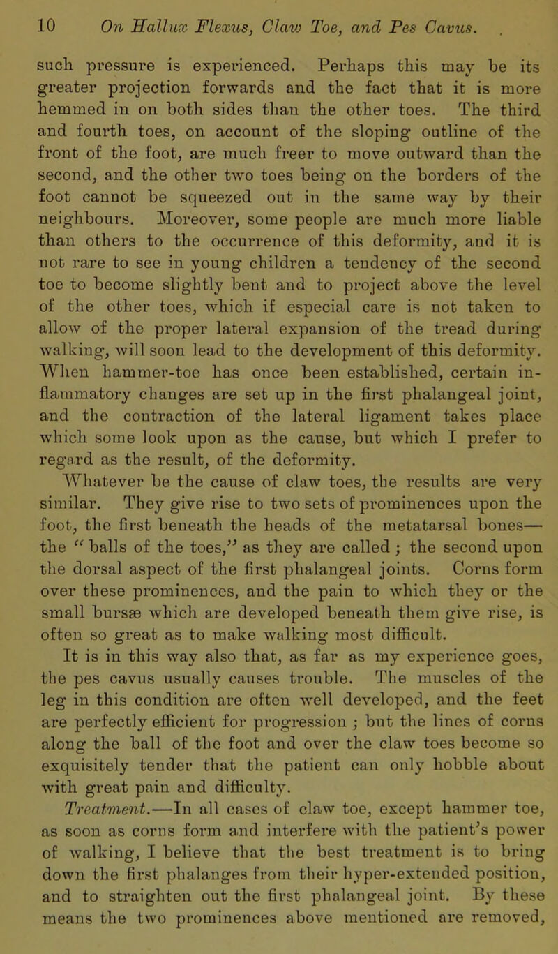 such pressure is experienced. Perhaps this may be its greater projection forwards and the fact that it is more hemmed in on both sides than the other toes. The third and fourth toes, on account of the sloping outline of the front of the foot, are much freer to move outward than the second, and the other two toes being on the borders of the foot cannot be squeezed out in the same way by their neighbours. Moreover, some people are much more liable than others to the occurrence of this deformity, and it is not rare to see in young children a tendency of the second toe to become slightly bent and to project above the level of the other toes, which if especial care is not taken to allow of the proper lateral expansion of the tread during walking, will soon lead to the development of this deformity. When hammer-toe has once been established, certain in- flammatory changes are set up in the first phalangeal joint, and the contraction of the lateral ligament takes place which some look upon as the cause, but which I prefer to regard as the result, of the deformity. Whatever be the cause of claw toes, the results are very similar. They give rise to two sets of prominences upon the foot, the first beneath the heads of the metatarsal bones— the “ balls of the toes,” as they are called ; the second upon the dorsal aspect of the first phalangeal joints. Corns form over these prominences, and the pain to which they or the small burste which are developed beneath them give rise, is often so great as to make walking most difficult. It is in this way also that, as far as my experience goes, the pes cavus usually causes trouble. The muscles of the leg in this condition are often well developed, and the feet are pei'fectly efficient for progression ; but the lines of corns along the ball of the foot and over the claw toes become so exquisitely tender that the patient can only hobble about with great pain and difficulty. Treatvient.—In all cases of claw toe, except hammer toe, as soon as corns form and interfere with the patient’s power of walking, I believe that the best treatment is to bring down the first phalanges from their hyper-extended position, and to straighten out the first phalangeal joint. By these means the two prominences above mentioned are removed.