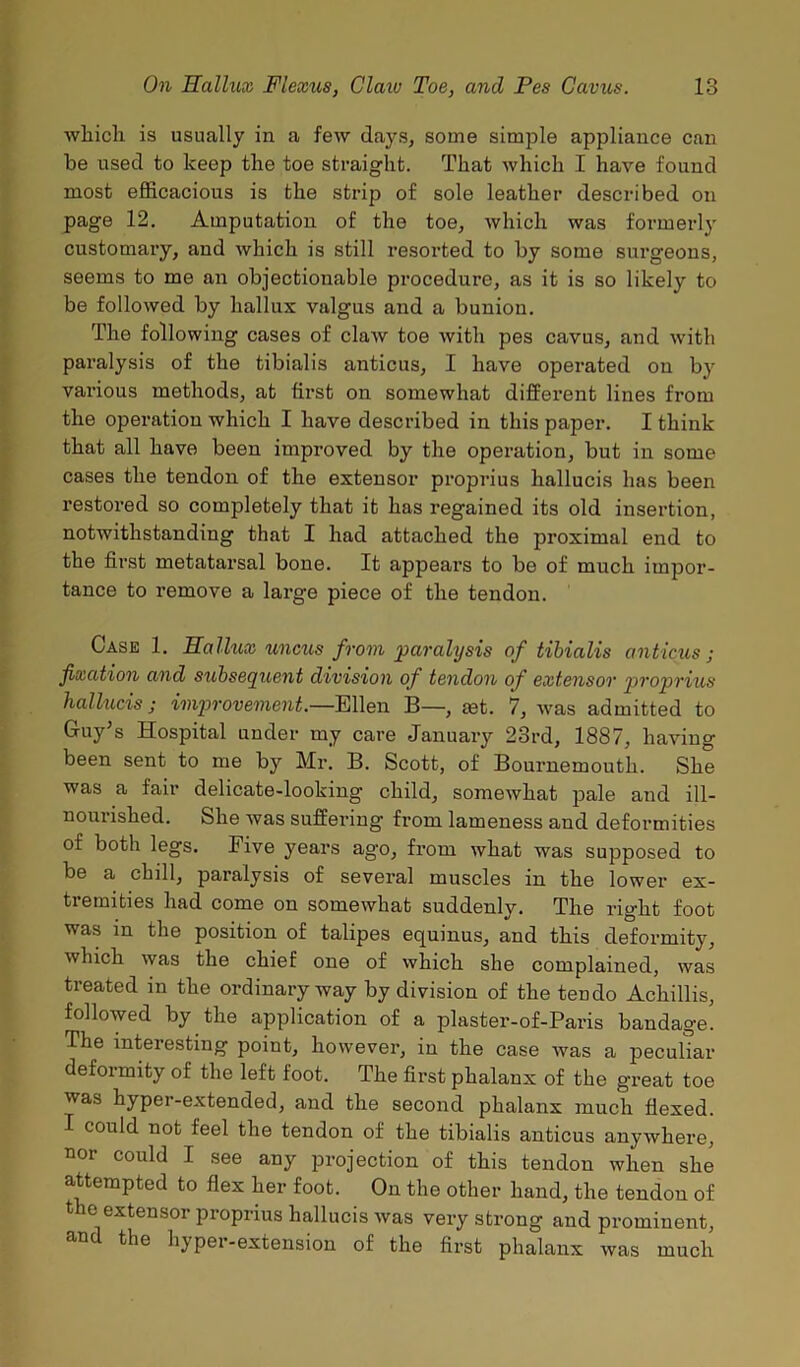 which is usually in a few days, some simple appliance can be used to keep the toe straight. That which I have found most efficacious is the strip of sole leather described on page 12. Amputation of the toe, which was formerly customary, and which is still resorted to by some surgeons, seems to me an objectionable procedure, as it is so likely to be followed by hallux valgus and a bunion. The following cases of claw toe with pes cavus, and with paralysis of the tibialis anticus, I have operated on by various methods, at first on somewhat different lines from the operation which I have described in this paper. I think that all have been improved by the operation, but in some cases the tendon of the extensor proprius hallucis has been restored so completely that it has regained its old insertion, notwithstanding that I had attached the proximal end to the first metatarsal bone. It appears to be of much impor- tance to remove a large piece of the tendon. Case 1. Hallux uncus from paralysis of tibialis anticus ; fixation and subsequent division of tendon of extensor proprius hallucis j improvement.—Ellen B—, set. 7, was admitted to Guy's Hospital under my care January 23rd, 1887, having been sent to me by Mr. B. Scott, of Bournemouth. She was a fair delicate-looking child, somewhat pale and ill- nouiished. She was suffering' from lameness and deformities of both legs. Five years ago, from what was supposed to be a chill, paralysis of several muscles in the lower ex- tremities had come on somewhat suddenly. The right foot was in the position of talipes equinus, and this deformity, which was the chief one of which she complained, was treated in the ordinary way by division of the tendo Achillis, followed by the application of a plaster-of-Paris bandage. The interesting point, however, in the case was a peculiar deformity of the left foot. The first phalanx of the great toe was hyper-extended, and the second phalanx much flexed. I could not feel the tendon of the tibialis anticus anywhere, nor could I see any projection of this tendon when she attempted to flex her foot. On the other hand, the tendon of the extensor proprius hallucis was very strong and prominent, hyper-extension of the first phalanx was much