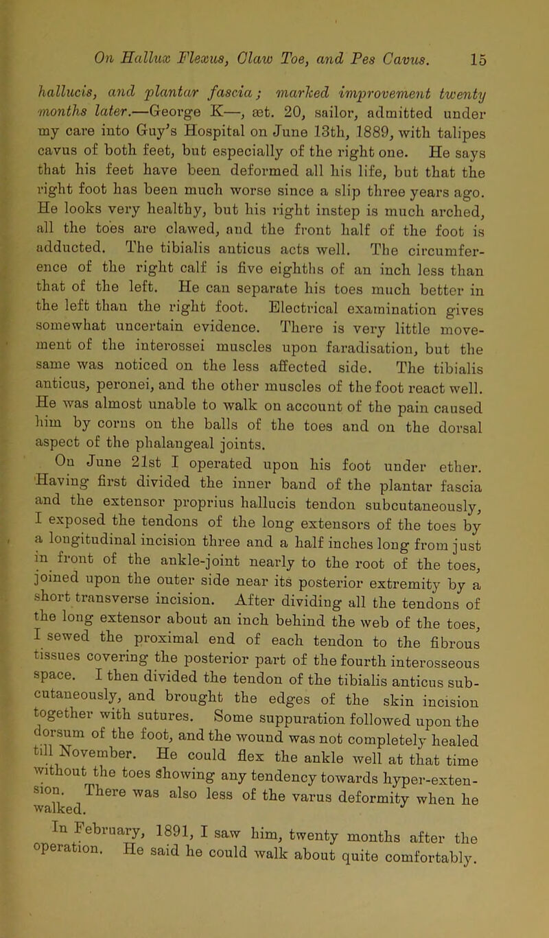 hallucis, and 'plantar fascia; marTced improvement twenty months later.—George K—, eet. 20, sailor, admitted under my care into Guy’s Hospital on June 13th, 1889, with talipes cavus of both feet, but especially of the right one. He says that his feet have been deformed all his life, but that the right foot has been much worse since a slip three years ago. He looks very healthy, but his right instep is much arched, all the toes are clawed, and the front half of the foot is adducted. The tibialis anticus acts well. The circumfer- ence of the right calf is five eighths of an inch less than that of the left. He can separate his toes much better in the left than the right foot. Electrical examination gives somewhat uncertain evidence. There is very little move- ment of the interossei muscles upon faradisation, but the same was noticed on the less affected side. The tibialis anticus, peronei, and the other muscles of the foot react well. He was almost unable to walk on account of the pain caused him by corns on the balls of the toes and on the dorsal aspect of the phalangeal joints. On June 21st I operated upon his foot under ether. Having first divided the inner band of the plantar fascia and the extensor proprius hallucis tendon subcutaneously, I exposed the tendons of the long extensors of the toes by a longitudinal incision three and a half inches long from just in front of the ankle-joint nearly to the root of the toes, joined upon the outer side near its posterior extremity by a short transverse incision. After dividing all the tendons of the long extensor about an inch behind the web of the toes, I sewed the proximal end of each tendon to the fibrous tissues covering the posterior part of the fourth interosseous space. I then divided the tendon of the tibialis anticus sub- cutaneously, and brought the edges of the skin incision together with sutures. Some suppuration followed upon the dorsum of the foot, and the wound was not completely healed till November. He could flex the ankle well at that time without the toes Showing any tendency towards hyper-exten- sion There was also less of the varus deformity when he walked. In February, 1891, I saw him, twenty months after the opera ion. He said he could walk about quite comfortably.
