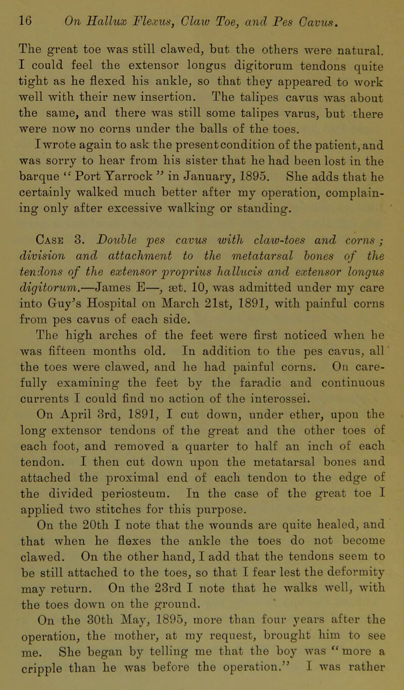 The great toe was still clawed, but the others were natural. I could feel the extensor longus digitorum tendons quite tight as he flexed his ankle, so that they appeared to work well with their new insertion. The talipes cavus was about the same, and there was still some talipes varus, but there were now no corns under the balls of the toes. I wrote again to ask the present condition of the patient, and was sorry to hear from his sister that he had been lost in the barque “ Port Tarrock ” in January, 1895. She adds that he certainly walked much better after my operation, complain- ing only after excessive walking or standing. Case 3. Double pes cavus tvith claw-toes and corns; division and attachment to the metatarsal bones of the tendons of the extensor proprius halhicis and extensor longus digitorum.—James E—, set. 10, was admitted under my care into Guy’s Hospital on March 21st, 1891, with painful corns from pes cavus of each side. The high arches of the feet were first noticed when he was fifteen months old. In addition to the pes cavus, all the toes were clawed, and he had painful corns. On care- fully examining the feet by the faradic and continuous currents I could find uo action of the interossei. On April 3rd, 1891, I cut down, under ether, upon the long extensor tendons of the great and the other toes of each foot, and removed a quarter to half an inch of each tendon. I then cut down upon the metatarsal bones and attached the proximal end of each tendon to the edge of the divided periosteum. In the case of the great toe I applied two stitches for this purpose. On the 20th I note that the wounds are quite healed, and that when he flexes the ankle the toes do not become clawed. On the other hand, I add that the tendons seem to be still attached to the toes, so that I fear lest the deformity may return. On the 23rd I note that he walks well, with the toes down on the ground. On the 30th May, 1895, more than four years after the operation, the mother, at my request, brought him to see me. She began by telling me that the boy was “ more a cripple than he was before the operation.” I was rather