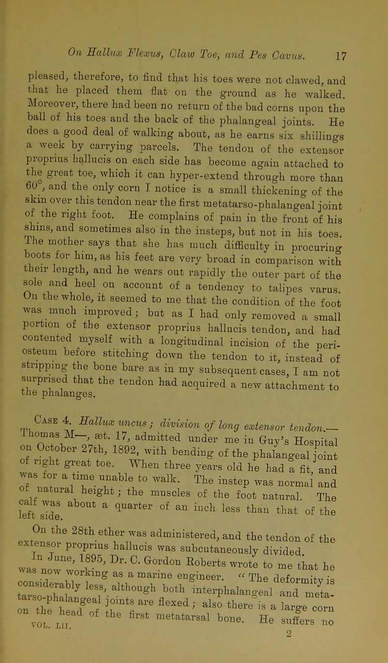 pleased, therefore, to find that his toes were not clawed, and that he placed them flat on the ground as he walked. Moreover, there had been no return of the bad corns upon the ball ol his toes aud the back of the jfiialangeal joints. He does a good deal of walking about, as he earns six shillings a week by carrying parcels. The tendon of the extensor pioprius hallucis on each side has become again attached to the great toe, which it can hyper-extend through more than 60 , and the only corn 1 notice is a small thickening of the skin over this tendon near the first metatarso-phalangeal joint of the right foot. He complains of pain in the front of his shins, and sometimes also in the insteps, but not in his toes The mother says that she has much difficulty in procuring mots for him, as his feet are very broad in comparison with their length, and he wears out rapidly the outer part of the sole and heel on account of a tendency to talipes varus Un the whole, it seemed to me that the condition of the foot was much improved; but as I had only removed a small portion of the extensor proprius hallucis tendon, and had contented myself with a longitudinal incision of the peri- osteum before stitching down the tendon to it, instead of stripping the bone bare as in my subsequent cases, I am not surprised that the tendon had acquired a new attachment to tne phalanges. Case 4 Hallux uncus ; division of long extensor tendon.— horn as M—, set. 17, admitted under me in Guy’s Hospital on October 27th, 1892, with bending of the phalangeal foint nght great toe. When three years old he had a fit, and was tor a time unable to walk. The instep was normal and f natural height; the muscles of the foot natural. The iTft side ab°Ut a qUarte1’ °f aU iUCh leSS thaU tliat of tlie On the 28th ether was administered, and the tendon of the extensor proprius hallucis was subcutaneously divided wa “n ’ T95’ D G01'd°U R°berts Wrote t0 ^at he considerabl0^lng T “T*6 6U§'ineer- “ The deformity is lor n !b y eSS’ aIthou§T botb interphalangeal and meta arso-phalangeal joints are flexed ; also thesis a lie earn vJ!! L„ the firSt “etatarsal bone- He suffers no