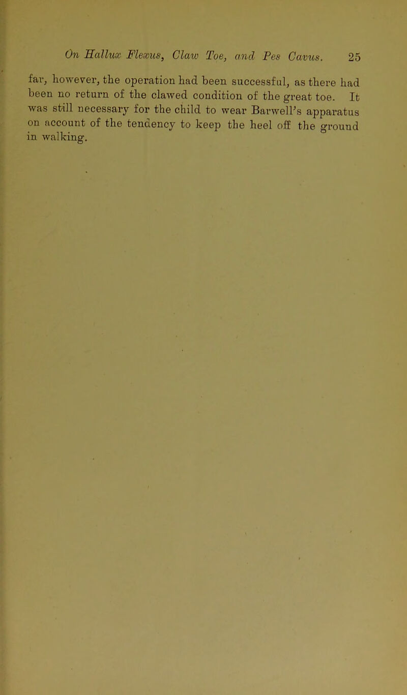 far, however, the operation had been successful, as there had been no return of the clawed condition of the great toe. It was still necessary for the child to wear Barwelhs apparatus on account of the tendency to keep the heel off the ground in walking.